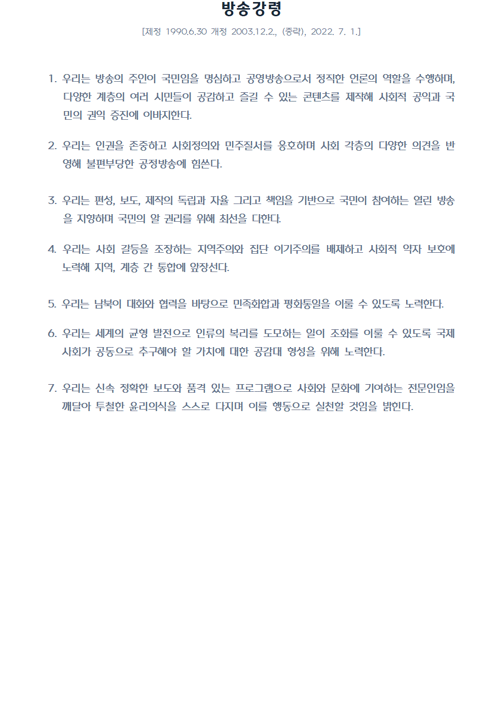 방송강령 제정 1990년6월30일 개정 2003년12월2일 중략 2022년7월1일 1. 우리는 방송의 주인이 국민임을 명심하고 공영방송으로서 정직한 언론의 역할을 수행하며, 다양한 계층의 여러 시민들이 공감하고 즐길 수 있는 콘텐츠를 제작해 사회적 공익과 국민의 권익 증진에 이바지한다. 2. 우리는 인권을 존중하고 사회정의와 민주질서를 옹호하며 사회 각층의 다양한 의견을 반영해 불편부당한 공정방송에 힘쓴다. 3. 우리는 편성, 보도, 제작의 독립과 자율 그리고 책임을 기반으로 국민이 참여하는 열린 방송을 지향하며 국민의 알 권리를 위해 최선을 다한다. 4. 우리는 사회 갈등을 조장하는 지역주의와 집단 이기주의를 배제하고 사회적 약자 보호에 노력해 지역, 계층 간 통합에 앞장선다. 5. 우리는 남북이 대화와 협력을 바탕으로 민족화합과 평화통일을 이룰 수 있도록 노력한다. 6. 우리는 세계의 균형 발전으로 인류의 복리를 도모하는 일이 조화를 이룰 수 있도록 국제사회가 공동으로 추구해야 할 가치에 대한 공감대 형성을 위해 노력한다. 7. 우리는 신속 정확한 보도와 품격 있는 프로그램으로 사회와 문화에 기여하는 전문인임을 깨달아 투철한 윤리의식을 스스로 다지며 이를 행동으로 실천할 것임을 밝힌다.