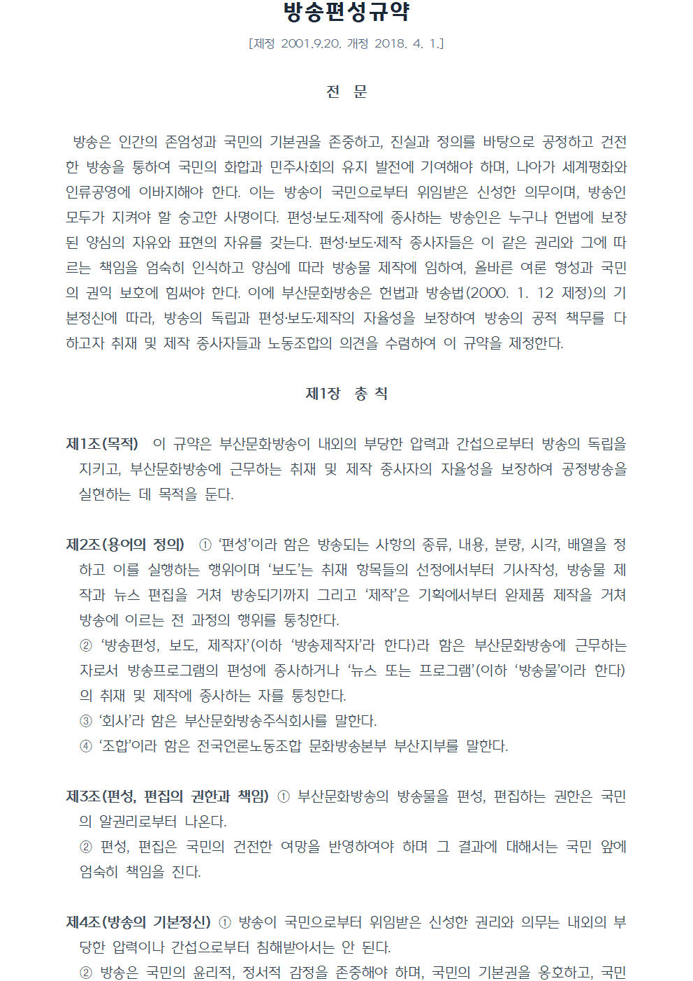 방송편성규약 [제정 2001년 9월20일 개정 2018년 4월 1일] 전 문 방송은 인간의 존엄성과 국민의 기본권을 존중하고, 진실과 정의를 바탕으로 공정하고 건전한 방송을 통하여 국민의 화합과 민주사회의 유지 발전에 기여해야 하며, 나아가 세계평화와 인류공영에 이바지해야 한다. 이는 방송이 국민으로부터 위임받은 신성한 의무이며, 방송인 모두가 지켜야 할 숭고한 사명이다. 편성,보도,제작에 종사하는 방송인은 누구나 헌법에 보장된 양심의 자유와 표현의 자유를 갖는다. 편성,보도,제작 종사자들은 이 같은 권리와 그에 따르는 책임을 엄숙히 인식하고 양심에 따라 방송물 제작에 임하여, 올바른 여론 형성과 국민의 권익 보호에 힘써야 한다. 이에 부산문화방송은 헌법과 방송법(2000. 1. 12 제정)의 기본정신에 따라, 방송의 독립과 편성,보도,제작의 자율성을 보장하여 방송의 공적 책무를 다 하고자 취재 및 제작 종사자들과 노동조합의 의견을 수렴하여 이 규약을 제정한다. 제1장 총 칙 제1조(목적) 이 규약은 부산문화방송이 내외의 부당한 압력과 간섭으로부터 방송의 독립을 지키고, 부산문화방송에 근무하는 취재 및 제작 종사자의 자율성을 보장하여 공정방송을 실현하는 데 목적을 둔다. 제2조(용어의 정의) ①편성이라 함은 방송되는 사항의 종류, 내용, 분량, 시각, 배열을 정하고 이를 실행하는 행위이며, 보도는 취재 항목들의 선정에서부터 기사작성, 방송물 제작과 뉴스 편집을 거쳐 방송되기까지 그리고 제작은 기획에서부터 완제품 제작을 거쳐 방송에 이르는 전 과정의 행위를 통칭한다. ②방송편성, 보도, 제작자(이하 방송제작자라 한다)라 함은 부산문화방송에 근무하는 자로서 방송프로그램의 편성에 종사하거나 뉴스 또는 프로그램(이하 방송물이라 한다)의 취재 및 제작에 종사하는 자를 통칭한다. ③회사라 함은 부산문화방송주식회사를 말한다. ④조합이라 함은 전국언론노동조합 문화방송본부 부산지부를 말한다. 제3조(편성, 편집의 권한과 책임) ①부산문화방송의 방송물을 편성, 편집하는 권한은 국민의 알권리로부터 나온다. ②편성, 편집은 국민의 건전한 여망을 반영하여야 하며 그 결과에 대해서는 국민 앞에 엄숙히 책임을 진다. 제4조(방송의 기본정신) ①방송이 국민으로부터 위임받은 신성한 권리와 의무는 내외의 부당한 압력이나 간섭으로부터 침해받아서는 안 된다. ②방송은 국민의 윤리적, 정서적 감정을 존중해야 하며, 국민의 기본권을 옹호하고, 국민 화합과 국제 친선에 이바지해야 한다.