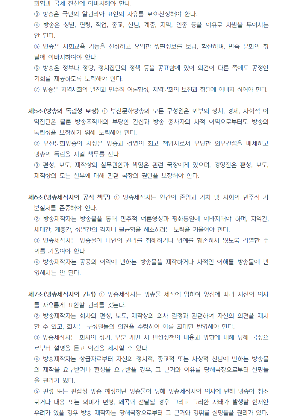 ③방송은 국민의 알권리와 표현의 자유를 보호, 신장해야 한다. ④방송은 성별, 연령, 직업, 종교, 신념, 계층, 지역, 인종 등을 이유로 차별을 두어서는 안 된다. ⑤방송은 사회교육 기능을 신장하고 유익한 생활정보를 보급, 확산하며, 민족 문화의 창달에 이바지하여야 한다. ⑥방송은 정부나 정당, 정치집단의 정책 등을 공표함에 있어 의견이 다른 쪽에도 공정한 기회를 제공하도록 노력해야 한다. ⑦방송은 지역사회의 발전과 민주적 여론형성, 지역문화의 보전과 창달에 이바지 하여야 한다. 제5조(방송의 독립성 보장) ①부산문화방송의 모든 구성원은 외부의 정치, 경제, 사회적 이익집단은 물론 방송조직내의 부당한 간섭과 방송 종사자의 사적 이익으로부터도 방송의 독립성을 보장하기 위해 노력해야 한다. ②부산문화방송의 사장은 방송과 경영의 최고 책임자로서 부당한 외부간섭을 배제하고 방송의 독립을 지킬 책무를 진다. ③편성, 보도, 제작상의 실무권한과 책임은 관련 국장에게 있으며, 경영진은 편성, 보도, 제작상의 모든 실무에 대해 관련 국장의 권한을 보장해야 한다. 제6조(방송제작자의 공적 책무) ①방송제작자는 인간의 존엄과 가치 및 사회의 민주적 기본질서를 존중해야 한다. ②방송제작자는 방송물을 통해 민주적 여론형성과 평화통일에 이바지해야 하며, 지역간, 세대간, 계층간, 성별간의 격차나 불균형을 해소하려는 노력을 기울여야 한다. ③방송제작자는 방송물이 타인의 권리를 침해하거나 명예를 훼손하지 않도록 각별한 주의를 기울여야 한다. ④방송제작자는 공공의 이익에 반하는 방송물을 제작하거나 사적인 이해를 방송물에 반영해서는 안 된다. 제7조(방송제작자의 권리) ①방송제작자는 방송물 제작에 임하여 양심에 따라 자신의 의사를 자유롭게 표현할 권리를 갖는다. ②방송제작자는 회사의 편성, 보도, 제작상의 의사 결정과 관련하여 자신의 의견을 제시할 수 있고, 회사는 구성원들의 의견을 수렴하여 이를 최대한 반영해야 한다. ③방송제작자는 회사의 정기, 부분 개편 시 편성정책의 내용과 방향에 대해 당해 국장으로부터 설명을 듣고 의견을 제시할 수 있다. ④방송제작자는 상급자로부터 자신의 정치적, 종교적 또는 사상적 신념에 반하는 방송물의 제작을 요구받거나 편성을 요구받을 경우, 그 근거와 이유를 당해국장으로부터 설명들을 권리가 있다. ⑤편성 또는 편집상 방송 예정이던 방송물이 당해 방송제작자의 의사에 반해 방송이 취소되거나 내용 또는 의미가 변형, 왜곡돼 전달될 경우 그리고 그러한 사태가 발생할 현저한 우려가 있을 경우 방송 제작자는 당해국장으로부터 그 근거와 경위를 설명들을 권리가 있다.