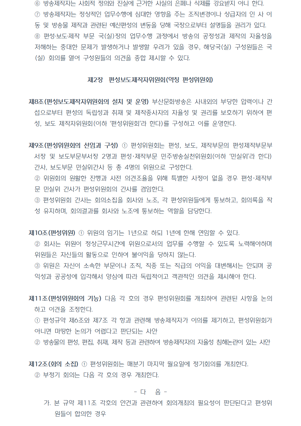 ⑥방송제작자는 사회적 정의와 진실에 근거한 사실의 은폐나 삭제를 강요받지 아니 한다. ⑦방송제작자는 정상적인 업무수행에 심대한 영향을 주는 조직변경이나 상급자의 인 사 이동 및 방송물 제작과 관련된 예산편성의 변동을 당해 국장으로부터 설명들을 권리가 있다. ⑧편성,보도,제작 부문 국(실)장의 업무수행 과정에서 방송의 공정성과 제작의 자율성을 저해하는 중대한 문제가 발생하거나 발생할 우려가 있을 경우, 해당국(실) 구성원들은 국(실) 회의를 열어 구성원들의 의견을 종합 제시할 수 있다. 제2장 편성보도제작자위원회(약칭 편성위원회) 제8조(편성보도제작자위원회의 설치 및 운영) 부산문화방송은 사내외의 부당한 압력이나 간섭으로부터 편성의 독립성과 취재 및 제작종사자의 자율성 및 권리를 보호하기 위하여 편성, 보도, 제작자위원회(이하 편성위원회라 한다)를 구성하고 이를 운영한다. 제9조(편성위원회의 선임과 구성) ①편성위원회는 편성, 보도, 제작부문의 편성제작부문부서장 및 보도부문부서장 2명과 편성, 제작부문 민주방송실천위원회(이하 민실위라 한다) 간사, 보도부문 민실위간사 등 총 4명의 위원으로 구성한다. ②위원회의 원활한 진행과 사전 의견조율을 위해 특별한 사정이 없을 경우 편성, 제작부문 민실위 간사가 편성위원회의 간사를 겸임한다. ③편성위원회 간사는 회의소집을 회사와 노조, 각 편성위원들에게 통보하고, 회의록을 작성 유지하며, 회의결과를 회사와 노조에 통보하는 역할을 담당한다. 제10조(편성위원) ①위원의 임기는 1년으로 하되 1년에 한해 연임할 수 있다. ②회사는 위원이 정상근무시간에 위원으로서의 업무를 수행할 수 있도록 노력해야하며 위원들은 자신들의 활동으로 인하여 불이익을 당하지 않는다. ③위원은 자신이 소속한 부문이나 조직, 직종 또는 직급의 이익을 대변해서는 안되며 공익성과 공공성에 입각해서 양심에 따라 독립적이고 객관적인 의견을 제시해야 한다. 제11조(편성위원회의 기능) 다음 각 호의 경우 편성위원회를 개최하여 관련된 사항을 논의하고 이견을 조정한다. ①편성규약 제6조와 제7조 각 항과 관련해 방송제작자가 이의를 제기하고, 편성위원회가 아니면 마땅한 논의가 어렵다고 판단되는 사안 ②방송물의 편성, 편집, 취재, 제작 등과 관련하여 방송제작자의 자율성 침해논란이 있는 사안 제12조(회의 소집) ①편성위원회는 매분기 마지막 월요일에 정기회의를 개최한다. ②부정기 회의는 다음 각 호의 경우 개최한다. 가. 본 규약 제11조 각호의 안건과 관련하여 회의개최의 필요성이 판단된다고 편성위원들이 합의한 경우