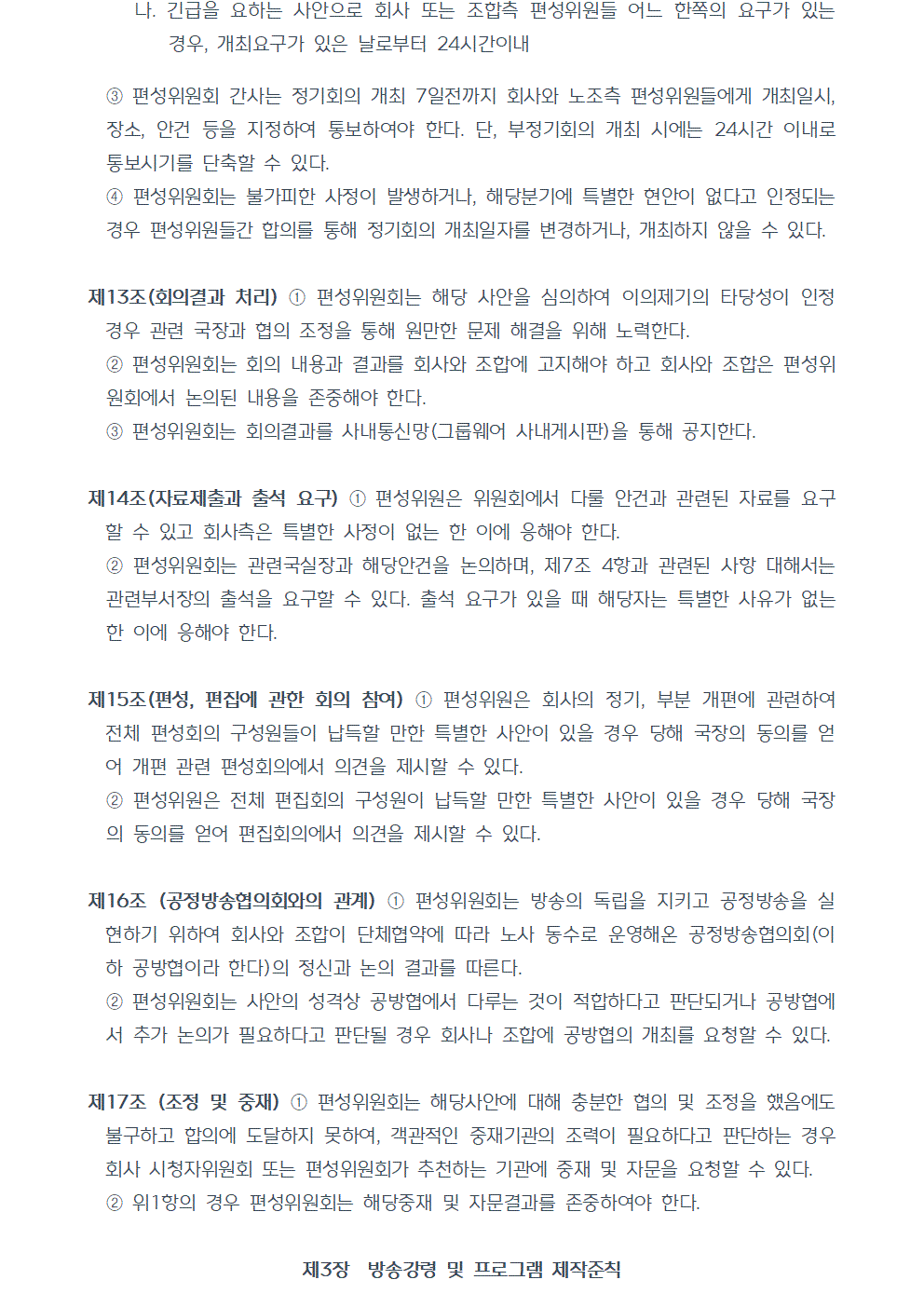 나. 긴급을 요하는 사안으로 회사 또는 조합측 편성위원들 어느 한쪽의 요구가 있는 경우, 개최요구가 있은 날로부터 24시간이내 ③편성위원회 간사는 정기회의 개최 7일전까지 회사와 노조측 편성위원들에게 개최일시, 장소, 안건 등을 지정하여 통보하여야 한다. 단, 부정기회의 개최 시에는 24시간 이내로 통보시기를 단축할 수 있다. ④편성위원회는 불가피한 사정이 발생하거나, 해당분기에 특별한 현안이 없다고 인정되는 경우 편성위원들간 합의를 통해 정기회의 개최일자를 변경하거나, 개최하지 않을 수 있다. 제13조(회의결과 처리) ①편성위원회는 해당 사안을 심의하여 이의제기의 타당성이 인정 경우 관련 국장과 협의 조정을 통해 원만한 문제 해결을 위해 노력한다. ②편성위원회는 회의 내용과 결과를 회사와 조합에 고지해야 하고 회사와 조합은 편성위원회에서 논의된 내용을 존중해야 한다. ③편성위원회는 회의결과를 사내통신망(그룹웨어 사내게시판)을 통해 공지한다. 제14조(자료제출과 출석 요구) ①편성위원은 위원회에서 다룰 안건과 관련된 자료를 요구할 수 있고 회사측은 특별한 사정이 없는 한 이에 응해야 한다. ②편성위원회는 관련국실장과 해당안건을 논의하며, 제7조 4항과 관련된 사항 대해서는 관련부서장의 출석을 요구할 수 있다. 출석 요구가 있을 때 해당자는 특별한 사유가 없는 한 이에 응해야 한다. 제15조(편성, 편집에 관한 회의 참여) ①편성위원은 회사의 정기, 부분 개편에 관련하여 전체 편성회의 구성원들이 납득할 만한 특별한 사안이 있을 경우 당해 국장의 동의를 얻어 개편 관련 편성회의에서 의견을 제시할 수 있다. ②편성위원은 전체 편집회의 구성원이 납득할 만한 특별한 사안이 있을 경우 당해 국장의 동의를 얻어 편집회의에서 의견을 제시할 수 있다. 제16조 (공정방송협의회와의 관계) ①편성위원회는 방송의 독립을 지키고 공정방송을 실현하기 위하여 회사와 조합이 단체협약에 따라 노사 동수로 운영해온 공정방송협의회(이하 공방협이라 한다)의 정신과 논의 결과를 따른다. ②편성위원회는 사안의 성격상 공방협에서 다루는 것이 적합하다고 판단되거나 공방협에서 추가 논의가 필요하다고 판단될 경우 회사나 조합에 공방협의 개최를 요청할 수 있다. 제17조 (조정 및 중재) ①편성위원회는 해당사안에 대해 충분한 협의 및 조정을 했음에도 불구하고 합의에 도달하지 못하여, 객관적인 중재기관의 조력이 필요하다고 판단하는 경우 회사 시청자위원회 또는 편성위원회가 추천하는 기관에 중재 및 자문을 요청할 수 있다. ②위1항의 경우 편성위원회는 해당중재 및 자문결과를 존중하여야 한다. 제3장 방송강령 및 프로그램 제작준칙