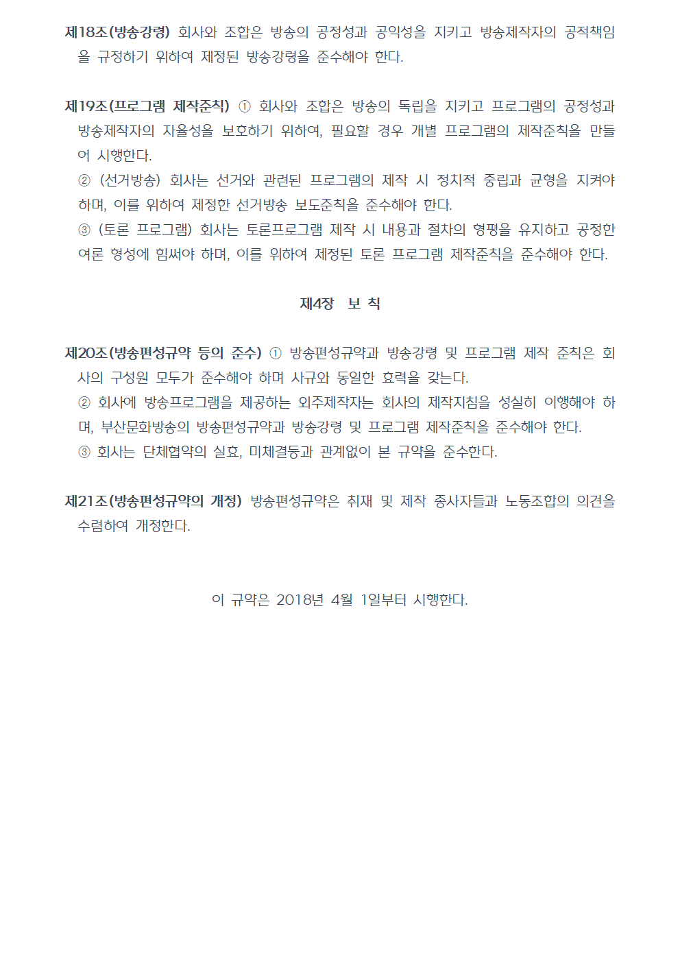 제18조(방송강령) 회사와 조합은 방송의 공정성과 공익성을 지키고 방송제작자의 공적책임을 규정하기 위하여 제정된 방송강령을 준수해야 한다. 제19조(프로그램 제작준칙) ①회사와 조합은 방송의 독립을 지키고 프로그램의 공정성과 방송제작자의 자율성을 보호하기 위하여, 필요할 경우 개별 프로그램의 제작준칙을 만들어 시행한다. ②(선거방송) 회사는 선거와 관련된 프로그램의 제작 시 정치적 중립과 균형을 지켜야 하며, 이를 위하여 제정한 선거방송 보도준칙을 준수해야 한다. ③(토론 프로그램) 회사는 토론프로그램 제작 시 내용과 절차의 형평을 유지하고 공정한 여론 형성에 힘써야 하며, 이를 위하여 제정된 토론 프로그램 제작준칙을 준수해야 한다. 제4장 보 칙 제20조(방송편성규약 등의 준수) ①방송편성규약과 방송강령 및 프로그램 제작 준칙은 회사의 구성원 모두가 준수해야 하며 사규와 동일한 효력을 갖는다. ②회사에 방송프로그램을 제공하는 외주제작자는 회사의 제작지침을 성실히 이행해야 하며, 부산문화방송의 방송편성규약과 방송강령 및 프로그램 제작준칙을 준수해야 한다. ③회사는 단체협약의 실효, 미체결등과 관계없이 본 규약을 준수한다. 제21조(방송편성규약의 개정) 방송편성규약은 취재 및 제작 종사자들과 노동조합의 의견을 수렴하여 개정한다. 이 규약은 2018년 4월 1일부터 시행한다.(끝)