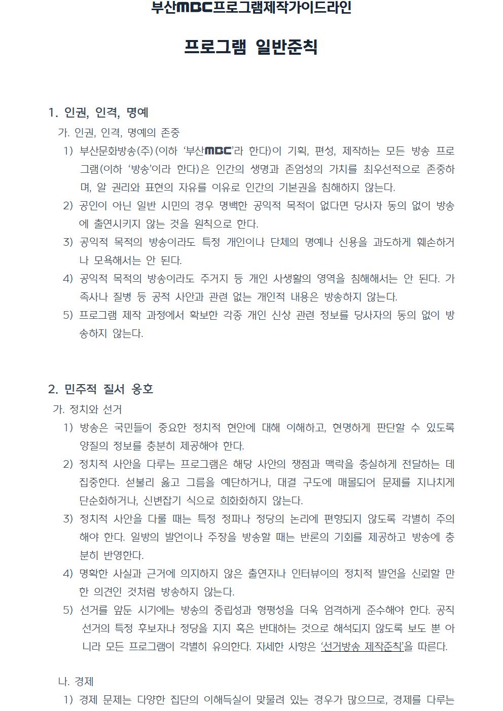 프로그램제작가이드라인(2022년 7월 1일 시행) 프로그램 일반준칙 1. 인권, 인격, 명예 가. 인권, 인격, 명예의 존중 1) 부산문화방송(주)(이하 부산MBC라 한다)이 기획, 편성, 제작하는 모든 방송 프로그램(이하 ‘방송’이라 한다)은 인간의 생명과 존엄성의 가치를 최우선적으로 존중하며, 알 권리와 표현의 자유를 이유로 인간의 기본권을 침해하지 않는다. 2) 공인이 아닌 일반 시민의 경우 명백한 공익적 목적이 없다면 당사자 동의 없이 방송에 출연시키지 않는 것을 원칙으로 한다. 3) 공익적 목적의 방송이라도 특정 개인이나 단체의 명예나 신용을 과도하게 훼손하거나 모욕해서는 안 된다. 4) 공익적 목적의 방송이라도 주거지 등 개인 사생활의 영역을 침해해서는 안 된다. 가족사나 질병 등 공적 사안과 관련 없는 개인적 내용은 방송하지 않는다. 5) 프로그램 제작 과정에서 확보한 각종 개인 신상 관련 정보를 당사자의 동의 없이 방송하지 않는다. 2. 민주적 질서 옹호 가. 정치와 선거 1) 방송은 국민들이 중요한 정치적 현안에 대해 이해하고, 현명하게 판단할 수 있도록 양질의 정보를 충분히 제공해야 한다. 2) 정치적 사안을 다루는 프로그램은 해당 사안의 쟁점과 맥락을 충실하게 전달하는 데 집중한다. 섣불리 옳고 그름을 예단하거나, 대결 구도에 매몰되어 문제를 지나치게 단순화하거나, 신변잡기 식으로 희화화하지 않는다. 3) 정치적 사안을 다룰 때는 특정 정파나 정당의 논리에 편향되지 않도록 각별히 주의해야 한다. 일방의 발언이나 주장을 방송할 때는 반론의 기회를 제공하고 방송에 충분히 반영한다. 4) 명확한 사실과 근거에 의지하지 않은 출연자나 인터뷰이의 정치적 발언을 신뢰할 만한 의견인 것처럼 방송하지 않는다. 5) 선거를 앞둔 시기에는 방송의 중립성과 형평성을 더욱 엄격하게 준수해야 한다. 공직 선거의 특정 후보자나 정당을 지지 혹은 반대하는 것으로 해석되지 않도록 보도 뿐 아니라 모든 프로그램이 각별히 유의한다. 자세한 사항은 ‘선거방송 제작준칙’을 따른다. 나. 경제 1) 경제 문제는 다양한 집단의 이해득실이 맞물려 있는 경우가 많으므로, 경제를 다루는 방송은 객관적이고 중립적이어야 하며 방송이 사회에 미칠 영향에 대해 신중히 판단해야 한다.