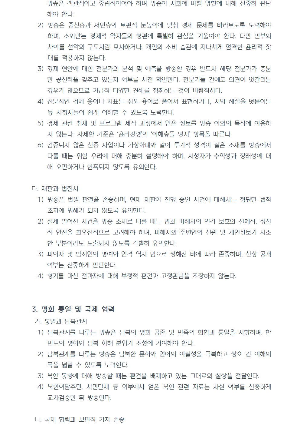 2) 방송은 중산층과 서민층의 보편적 눈높이에 맞춰 경제 문제를 바라보도록 노력해야 하며, 소외받는 경제적 약자들의 형편에 특별히 관심을 기울여야 한다. 다만 빈부의 차이를 선악의 구도처럼 묘사하거나, 개인의 소비 습관에 지나치게 엄격한 윤리적 잣대를 적용하지 않는다. 3) 경제 현안에 대한 전문가의 분석 및 예측을 방송할 경우 반드시 해당 전문가가 충분한 공신력을 갖추고 있는지 여부를 사전 확인한다. 전문가들 간에도 의견이 엇갈리는 경우가 많으므로 가급적 다양한 견해를 청취하는 것이 바람직하다. 4) 전문적인 경제 용어나 지표는 쉬운 용어로 풀어서 표현하거나, 자막 해설을 덧붙이는 등 시청자들이 쉽게 이해할 수 있도록 노력한다. 5) 경제 관련 취재 및 프로그램 제작 과정에서 얻은 정보를 방송 이외의 목적에 이용하지 않는다. 자세한 기준은 ‘윤리강령’의 ‘이해충돌 방지’ 항목을 따른다. 6) 검증되지 않은 신종 사업이나 가상화폐와 같이 투기적 성격이 짙은 소재를 방송에서 다룰 때는 위험 우려에 대해 충분히 설명해야 하며, 시청자가 수익성과 장래성에 대해 오판하거나 현혹되지 않도록 유의한다. 다. 재판과 법질서 1) 방송은 법원 판결을 존중하며, 현재 재판이 진행 중인 사건에 대해서는 정당한 법적 조치에 방해가 되지 않도록 유의한다. 2) 실제 벌어진 사건을 방송 소재로 다룰 때는 범죄 피해자의 인격 보호와 신체적, 정신적 안전을 최우선적으로 고려해야 하며, 피해자와 주변인의 신원 및 개인정보가 사소한 부분이라도 노출되지 않도록 각별히 유의한다. 3) 피의자 및 범죄인의 명예와 인격 역시 법으로 정해진 바에 따라 존중하며, 신상 공개 여부는 신중하게 판단한다. 4) 형기를 마친 전과자에 대해 부정적 편견과 고정관념을 조장하지 않는다. 3. 평화 통일 및 국제 협력 가. 통일과 남북관계 1) 남북관계를 다루는 방송은 남북의 평화 공존 및 민족의 화합과 통일을 지향하며, 한반도의 평화와 남북 화해 분위기 조성에 기여해야 한다. 2) 남북관계를 다루는 방송은 남북한 문화와 언어의 이질성을 극복하고 상호 간 이해의 폭을 넓힐 수 있도록 노력한다. 3) 북한 동향에 대해 방송할 때는 편견을 배제하고 있는 그대로의 실상을 전달한다. 4) 북한이탈주민, 시민단체 등 외부에서 얻은 북한 관련 자료는 사실 여부를 신중하게 교차검증한 뒤 방송한다. 나. 국제 협력과 보편적 가치 존중