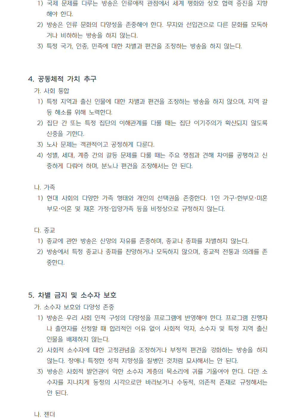 1) 국제 문제를 다루는 방송은 인류애적 관점에서 세계 평화와 상호 협력 증진을 지향해야 한다. 2) 방송은 인류 문화의 다양성을 존중해야 한다. 무지와 선입견으로 다른 문화를 모독하거나 비하하는 방송을 하지 않는다. 3) 특정 국가, 인종, 민족에 대한 차별과 편견을 조장하는 방송을 하지 않는다. 4. 공동체적 가치 추구 가. 사회 통합 1) 특정 지역과 출신 인물에 대한 차별과 편견을 조장하는 방송을 하지 않으며, 지역 갈등 해소를 위해 노력한다. 2) 집단 간 또는 특정 집단의 이해관계를 다룰 때는 집단 이기주의가 확산되지 않도록 신중을 기한다. 3) 노사 문제는 객관적이고 공정하게 다룬다. 4) 성별, 세대, 계층 간의 갈등 문제를 다룰 때는 주요 쟁점과 견해 차이를 공평하고 신중하게 다뤄야 하며, 분노나 편견을 조장해서는 안 된다. 나. 가족 1) 현대 사회의 다양한 가족 형태와 개인의 선택권을 존중한다. 1인 가구, 한부모, 미혼 부모, 이혼 및 재혼 가정, 입양가족 등을 비정상으로 규정하지 않는다. 다. 종교 1) 종교에 관한 방송은 신앙의 자유를 존중하며, 종교나 종파를 차별하지 않는다. 2) 방송에서 특정 종교나 종파를 찬양하거나 모독하지 않으며, 종교적 전통과 의례를 존중한다. 5. 차별 금지 및 소수자 보호 가. 소수자 보호와 다양성 존중 1) 방송은 우리 사회 인적 구성의 다양성을 프로그램에 반영해야 한다. 프로그램 진행자나 출연자를 선정할 때 합리적인 이유 없이 사회적 약자, 소수자 및 특정 지역 출신 인물을 배제하지 않는다. 2) 사회적 소수자에 대한 고정관념을 조장하거나 부정적 편견을 강화하는 방송을 하지 않는다. 장애나 특정한 성적 지향성을 질병인 것처럼 묘사해서는 안 된다. 3) 방송은 사회적 발언권이 약한 소수자 계층의 목소리에 귀를 기울여야 한다. 다만 소수자를 지나치게 동정의 시각으로만 바라보거나 수동적, 의존적 존재로 규정해서는 안 된다. 나. 젠더