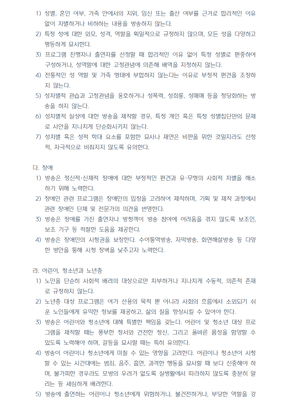 1) 성별, 혼인 여부, 가족 안에서의 지위, 임신 또는 출산 여부를 근거로 합리적인 이유 없이 차별하거나 비하하는 내용을 방송하지 않는다. 2) 특정 성에 대한 외모, 성격, 역할을 획일적으로 규정하지 않으며, 모든 성을 다양하고 평등하게 묘사한다. 3) 프로그램 진행자나 출연자를 선정할 때 합리적인 이유 없이 특정 성별로 편중하여 구성하거나, 성역할에 대한 고정관념에 의존해 배역을 지정하지 않는다. 4) 전통적인 성 역할 및 가족 형태에 부합하지 않는다는 이유로 부정적 편견을 조장하지 않는다. 5) 성차별적 관습과 고정관념을 옹호하거나 성폭력, 성희롱, 성매매 등을 정당화하는 방송을 하지 않는다. 6) 성차별적 실상에 대한 방송을 제작할 경우, 특정 개인 혹은 특정 성별집단만의 문제로 사안을 지나치게 단순화시키지 않는다. 7) 성차별 혹은 성적 학대 요소를 포함한 묘사나 재연은 비판을 위한 것일지라도 선정적, 자극적으로 비춰지지 않도록 유의한다. 다. 장애 1) 방송은 정신적, 신체적 장애에 대한 부정적인 편견과 유·무형의 사회적 차별을 해소하기 위해 노력한다. 2) 장애인 관련 프로그램은 장애인의 입장을 고려하여 제작하며, 기획 및 제작 과정에서 관련 장애인 단체 및 전문가의 의견을 반영한다. 3) 방송은 장애를 가진 출연자나 방청객이 방송 참여에 어려움을 겪지 않도록 보조인, 보조 기구 등 적절한 도움을 제공한다. 4) 방송은 장애인의 시청권을 보장한다. 수어통역방송, 자막방송, 화면해설방송 등 다양한 방안을 통해 시청 장벽을 낮추고자 노력한다. 라. 어린이, 청소년과 노년층 1) 노인을 단순히 사회적 배려의 대상으로만 치부하거나 지나치게 수동적, 의존적 존재로 규정하지 않는다. 2) 노년층 대상 프로그램은 여가 선용의 목적 뿐 아니라 사회의 흐름에서 소외되기 쉬운 노인들에게 유익한 정보를 제공하고, 삶의 질을 향상시킬 수 있어야 한다. 3) 방송은 어린이와 청소년에 대해 특별한 책임을 갖는다. 어린이 및 청소년 대상 프로그램을 제작할 때는 풍부한 정서와 건전한 정신, 그리고 올바른 품성을 함양할 수 있도록 노력해야 하며, 갈등을 묘사할 때는 특히 유의한다. 4) 방송이 어린이나 청소년에게 미칠 수 있는 영향을 고려한다. 어린이나 청소년이 시청할 수 있는 시간대에는 범죄, 음주, 흡연, 과격한 행동을 묘사할 때 보다 신중해야 하며, 불가피한 경우라도 모방의 우려가 없도록 실생활에서 따라하지 않도록 충분히 알리는 등 세심하게 배려한다. 5) 방송에 출연하는 어린이나 청소년에게 위험하거나, 불건전하거나, 부당한 역할을 강요하지 않는다. 자세한 사항은 ‘방송출연 아동·청소년 권익보호 준칙’을 따른다.