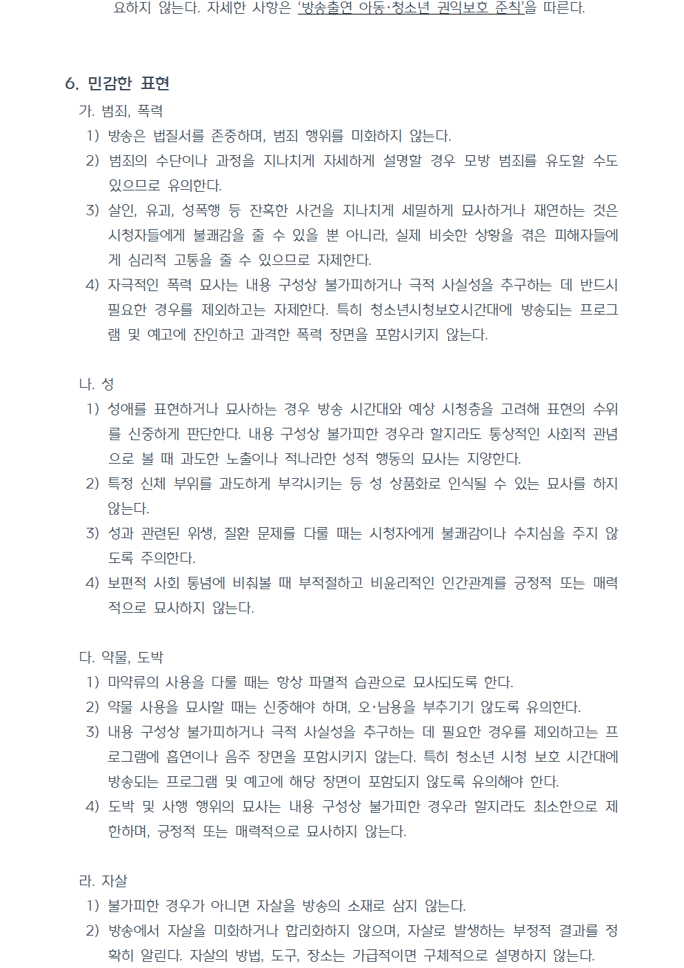 6. 민감한 표현 가. 범죄, 폭력 1) 방송은 법질서를 존중하며, 범죄 행위를 미화하지 않는다. 2) 범죄의 수단이나 과정을 지나치게 자세하게 설명할 경우 모방 범죄를 유도할 수도 있으므로 유의한다. 3) 살인, 유괴, 성폭행 등 잔혹한 사건을 지나치게 세밀하게 묘사하거나 재연하는 것은 시청자들에게 불쾌감을 줄 수 있을 뿐 아니라, 실제 비슷한 상황을 겪은 피해자들에게 심리적 고통을 줄 수 있으므로 자제한다. 4) 자극적인 폭력 묘사는 내용 구성상 불가피하거나 극적 사실성을 추구하는 데 반드시 필요한 경우를 제외하고는 자제한다. 특히 청소년시청보호시간대에 방송되는 프로그램 및 예고에 잔인하고 과격한 폭력 장면을 포함시키지 않는다. 나. 성 1) 성애를 표현하거나 묘사하는 경우 방송 시간대와 예상 시청층을 고려해 표현의 수위를 신중하게 판단한다. 내용 구성상 불가피한 경우라 할지라도 통상적인 사회적 관념으로 볼 때 과도한 노출이나 적나라한 성적 행동의 묘사는 지양한다. 2) 특정 신체 부위를 과도하게 부각시키는 등 성 상품화로 인식될 수 있는 묘사를 하지 않는다. 3) 성과 관련된 위생, 질환 문제를 다룰 때는 시청자에게 불쾌감이나 수치심을 주지 않도록 주의한다. 4) 보편적 사회 통념에 비춰볼 때 부적절하고 비윤리적인 인간관계를 긍정적 또는 매력적으로 묘사하지 않는다. 다. 약물, 도박 1) 마약류의 사용을 다룰 때는 항상 파멸적 습관으로 묘사되도록 한다. 2) 약물 사용을 묘사할 때는 신중해야 하며, 오·남용을 부추기기 않도록 유의한다. 3) 내용 구성상 불가피하거나 극적 사실성을 추구하는 데 필요한 경우를 제외하고는 프로그램에 흡연이나 음주 장면을 포함시키지 않는다. 특히 청소년 시청 보호 시간대에 방송되는 프로그램 및 예고에 해당 장면이 포함되지 않도록 유의해야 한다. 4) 도박 및 사행 행위의 묘사는 내용 구성상 불가피한 경우라 할지라도 최소한으로 제한하며, 긍정적 또는 매력적으로 묘사하지 않는다. 라. 자살 1) 불가피한 경우가 아니면 자살을 방송의 소재로 삼지 않는다. 2) 방송에서 자살을 미화하거나 합리화하지 않으며, 자살로 발생하는 부정적 결과를 정확히 알린다. 자살의 방법, 도구, 장소는 가급적이면 구체적으로 설명하지 않는다.