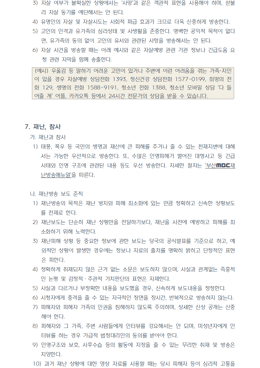 3) 자살 여부가 불확실한 상황에서는 사망과 같은 객관적 표현을 사용해야 하며, 섣불리 자살 동기를 예단해서는 안 된다. 4) 유명인의 자살 및 자살시도는 사회적 파급 효과가 크므로 더욱 신중하게 방송한다. 5) 고인의 인격과 유가족의 심리상태 및 사생활을 존중한다. 명백한 공익적 목적이 없다면, 유가족의 동의 없이 고인의 유서와 관련된 사항을 방송해서는 안 된다. 6) 자살 사건을 방송할 때는 다음 예시와 같은 자살예방 관련 기관 정보나 긴급도움 요청 관련 자막을 함께 송출한다. (예시) 우울감 등 말하기 어려운 고민이 있거나 주변에 이런 어려움을 겪는 가족, 지인이 있을 경우 자살예방 상담전화 1393, 정신건강 상담전화 1577-0199, 희망의 전화 129, 생명의 전화 1588-9191, 청소년 전화 1388, 청소년 모바일 상담 다 들어줄 개 어플, 카카오톡 등에서 24시간 전문가의 상담을 받을 수 있습니다. 7. 재난, 참사 가. 재난과 참사 1) 태풍, 폭우 등 국민의 생명과 재산에 큰 피해를 주거나 줄 수 있는 천재지변에 대해서는 가능한 우선적으로 방송한다. 또, 수많은 인명피해가 벌어진 대형사고 등 긴급 사태와 인명 구조에 관련된 내용 등도 우선 방송한다. 자세한 절차는 부산MBC재난방송매뉴얼을 따른다. 나. 재난방송 보도 준칙 1) 재난방송의 목적은 재난 방지와 피해 최소화에 있는 만큼 정확하고 신속한 상황보도를 전제로 한다. 2) 재난보도는 단순히 재난 상황만을 전달하기보다, 재난을 사전에 예방하고 피해를 최소화하기 위해 노력한다. 3) 재난피해 상황 등 중요한 정보에 관한 보도는 당국의 공식발표를 기준으로 하고, 예외적인 상황이 발생한 경우에는 정보나 자료의 출처를 명확히 밝히고 단정적인 표현은 피한다. 4) 정확하게 취재되지 않은 근거 없는 소문은 보도하지 않으며, 사실과 관계없는 즉흥적인 논평 및 감정적ㆍ주관적 가치판단의 표현은 자제한다. 5) 사실과 다르거나 부정확한 내용을 보도했을 경우, 신속하게 보도내용을 정정한다. 6) 시청자에게 충격을 줄 수 있는 자극적인 장면을 장시간, 반복적으로 방송하지 않는다. 7) 피해자와 피해자 가족의 인권을 침해하지 않도록 주의하며, 상세한 신상 공개는 신중해야 한다. 8) 피해자와 그 가족, 주변 사람들에게 인터뷰를 강요해서는 안 되며, 미성년자에게 인터뷰를 하는 경우 가급적 법정대리인의 동의를 받아야 한다. 9) 인명구조와 보호, 사후수습 등의 활동에 지장을 줄 수 있는 무리한 취재 및 방송은 지양한다. 10) 과거 재난 상황에 대한 영상 자료를 사용할 때는 당시 피해자 등이 심리적 고통을 받지 않도록 주의하며, 사용할 경우 과거 자료라는 점을 명확히 밝힌다.