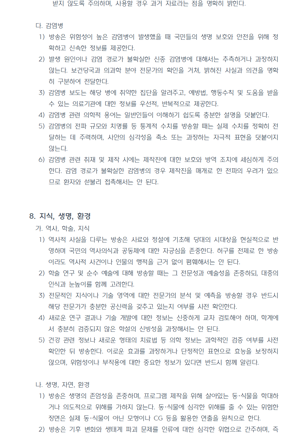 다. 감염병 1) 방송은 위험성이 높은 감염병이 발생했을 때 국민들의 생명 보호와 안전을 위해 정확하고 신속한 정보를 제공한다. 2) 발생 원인이나 감염 경로가 불확실한 신종 감염병에 대해서는 추측하거나 과장하지 않는다. 보건당국과 의과학 분야 전문가의 확인을 거쳐, 밝혀진 사실과 의견을 명확히 구분하여 전달한다. 3) 감염병 보도는 해당 병에 취약한 집단을 알려주고, 예방법, 행동수칙 및 도움을 받을 수 있는 의료기관에 대한 정보를 우선적, 반복적으로 제공한다. 4) 감염병 관련 의학적 용어는 일반인들이 이해하기 쉽도록 충분한 설명을 덧붙인다. 5) 감염병의 전파 규모와 치명률 등 통계적 수치를 방송할 때는 실제 수치를 정확히 전달하는 데 주력하며, 사안의 심각성을 축소 또는 과장하는 자극적 표현을 덧붙이지 않는다. 6) 감염병 관련 취재 및 제작 시에는 제작진에 대한 보호와 방역 조치에 세심하게 주의한다. 감염 경로가 불확실한 감염병의 경우 제작진을 매개로 한 전파의 우려가 있으므로 환자와 섣불리 접촉해서는 안 된다. 8. 지식, 생명, 환경 가. 역사, 학술, 지식 1) 역사적 사실을 다루는 방송은 사료와 정설에 기초해 당대의 시대상을 현실적으로 반영하며 국민의 역사의식과 공동체에 대한 자긍심을 존중한다. 허구를 전제로 한 방송이라도 역사적 사건이나 인물의 행적을 근거 없이 폄훼해서는 안 된다. 2) 학술 연구 및 순수 예술에 대해 방송할 때는 그 전문성과 예술성을 존중하되, 대중의 인식과 눈높이를 함께 고려한다. 3) 전문적인 지식이나 기술 영역에 대한 전문가의 분석 및 예측을 방송할 경우 반드시 해당 전문가가 충분한 공신력을 갖추고 있는지 여부를 사전 확인한다. 4) 새로운 연구 결과나 기술 개발에 대한 정보는 신중하게 교차 검토해야 하며, 학계에서 충분히 검증되지 않은 학설의 신빙성을 과장해서는 안 된다. 5) 건강 관련 정보나 새로운 형태의 치료법 등 의학 정보는 과학적인 검증 여부를 사전 확인한 뒤 방송한다. 이로운 효과를 과장하거나 단정적인 표현으로 효능을 보장하지 않으며, 위험성이나 부작용에 대한 중요한 정보가 있다면 반드시 함께 알린다. 나. 생명, 자연, 환경 1) 방송은 생명의 존엄성을 존중하며, 프로그램 제작을 위해 살아있는 동·식물을 학대하거나 의도적으로 위해를 가하지 않는다. 동·식물에 심각한 위해를 줄 수 있는 위험한 장면은 실제 동·식물이 아닌 모형이나 CG 등을 활용한 연출을 원칙으로 한다. 2) 방송은 기후 변화와 생태계 파괴 문제를 인류에 대한 심각한 위협으로 간주하며, 즉각적이고 실질적인 개선이 이뤄질 수 있도록 시청자의 관심과 참여를 유도한다.