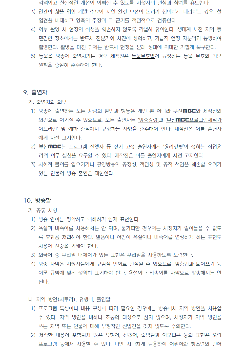 3) 인간의 삶을 위한 개발 수요와 자연 환경 보전의 논리가 첨예하게 대립하는 경우, 선입견을 배제하고 양측의 주장과 그 근거를 객관적으로 검증한다. 4) 외부 촬영 시 현장의 식생을 훼손하지 않도록 각별히 유의한다. 생태계 보전 지역 등 민감한 장소에서는 반드시 전문가와 사전에 상의하고, 가급적 현장 자문역과 동행하여 촬영한다. 촬영을 마친 뒤에는 반드시 현장을 본래 상태에 최대한 가깝게 복구한다. 5) 동물을 방송에 출연시키는 경우 제작진은 동물보호법이 규정하는 동물 보호의 기본 원칙을 충실히 준수해야 한다. 9. 출연자 가. 출연자의 의무 1) 방송에 출연하는 모든 사람의 발언과 행동은 개인 뿐 아니라 부산MBC와 제작진의 의견으로 여겨질 수 있으므로, 모든 출연자는 방송강령과 부산MBC 프로그램제작가이드라인 및 예하 준칙에서 규정하는 사항을 준수해야 한다. 제작진은 이를 출연자에게 사전 고지한다. 2) 부산MBC는 프로그램 진행자 등 장기 고정 출연자에게 윤리강령이 정하는 직업윤리적 의무 실천을 요구할 수 있다. 제작진은 이를 출연자에게 사전 고지한다. 3) 사회적 물의를 일으키거나 공영방송의 공정성, 객관성 및 공적 책임을 훼손할 우려가 있는 인물의 방송 출연은 제한한다. 10. 방송말 가. 공통 사항 1) 방송 언어는 정확하고 이해하기 쉽게 표현한다. 2) 욕설과 비속어를 사용해서는 안 되며, 불가피한 경우에는 시청자가 알아들을 수 없도록 효과음 처리해야 한다. 발음이나 어감이 욕설이나 비속어를 연상하게 하는 표현도 사용에 신중을 기해야 한다. 3) 외국어 중 우리말 대체어가 있는 표현은 우리말을 사용하도록 노력한다. 4) 방송 자막은 시청자들에게 규범적 언어로 인식될 수 있으므로, 맞춤법과 띄어쓰기 등 어문 규범에 맞게 정확히 표기해야 한다. 욕설이나 비속어를 자막으로 방송해서는 안 된다. 나. 지역 방언(사투리), 유행어, 줄임말 1) 프로그램 특성이나 내용 구성에 따라 필요한 경우에는 방송에서 지역 방언을 사용할 수 있다. 지역 방언을 비하나 조롱의 대상으로 삼지 않으며, 시청자가 지역 방언을 쓰는 지역 또는 인물에 대해 부정적인 선입견을 갖지 않도록 주의한다. 2) 저속한 내용이 포함되지 않은 유행어, 신조어, 줄임말과 이모티콘 등의 표현은 오락 프로그램 등에서 사용할 수 있다. 다만 지나치게 남용하여 어린이와 청소년의 언어 습관 형성에 부정적 영향을 끼치거나, 의미를 잘 모르는 시청자 계층이 소외감을 느끼지 않도록 사용에 신중을 기해야 한다.