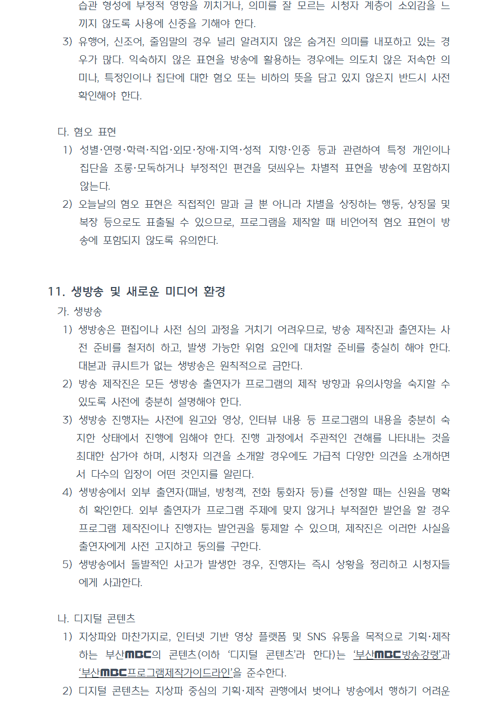 3) 유행어, 신조어, 줄임말의 경우 널리 알려지지 않은 숨겨진 의미를 내포하고 있는 경우가 많다. 익숙하지 않은 표현을 방송에 활용하는 경우에는 의도치 않은 저속한 의미나, 특정인이나 집단에 대한 혐오 또는 비하의 뜻을 담고 있지 않은지 반드시 사전 확인해야 한다. 다. 혐오 표현 1) 성별·연령·학력·직업·외모·장애·지역·성적 지향·인종 등과 관련하여 특정 개인이나 집단을 조롱·모독하거나 부정적인 편견을 덧씌우는 차별적 표현을 방송에 포함하지 않는다. 2) 오늘날의 혐오 표현은 직접적인 말과 글 뿐 아니라 차별을 상징하는 행동, 상징물 및 복장 등으로도 표출될 수 있으므로, 프로그램을 제작할 때 비언어적 혐오 표현이 방송에 포함되지 않도록 유의한다. 11. 생방송 및 새로운 미디어 환경 가. 생방송 1) 생방송은 편집이나 사전 심의 과정을 거치기 어려우므로, 방송 제작진과 출연자는 사전 준비를 철저히 하고, 발생 가능한 위험 요인에 대처할 준비를 충실히 해야 한다. 대본과 큐시트가 없는 생방송은 원칙적으로 금한다. 2) 방송 제작진은 모든 생방송 출연자가 프로그램의 제작 방향과 유의사항을 숙지할 수 있도록 사전에 충분히 설명해야 한다. 3) 생방송 진행자는 사전에 원고와 영상, 인터뷰 내용 등 프로그램의 내용을 충분히 숙지한 상태에서 진행에 임해야 한다. 진행 과정에서 주관적인 견해를 나타내는 것을 최대한 삼가야 하며, 시청자 의견을 소개할 경우에도 가급적 다양한 의견을 소개하면서 다수의 입장이 어떤 것인지를 알린다. 4) 생방송에서 외부 출연자(패널, 방청객, 전화 통화자 등)를 선정할 때는 신원을 명확히 확인한다. 외부 출연자가 프로그램 주제에 맞지 않거나 부적절한 발언을 할 경우 프로그램 제작진이나 진행자는 발언권을 통제할 수 있으며, 제작진은 이러한 사실을 출연자에게 사전 고지하고 동의를 구한다. 5) 생방송에서 돌발적인 사고가 발생한 경우, 진행자는 즉시 상황을 정리하고 시청자들에게 사과한다. 나. 디지털 콘텐츠 1) 지상파와 마찬가지로, 인터넷 기반 영상 플랫폼 및 SNS 유통을 목적으로 기획, 제작하는 부산MBC의 콘텐츠(이하 디지털 콘텐츠라 한다)는 부산MBC 방송강령과 부산MBC 프로그램제작가이드라인을 준수한다. 2) 디지털 콘텐츠는 지상파 중심의 기획, 제작 관행에서 벗어나 방송에서 행하기 어려운 새롭고 창의적인 시도를 끊임없이 지속함으로써 변화하는 미디어 환경에서 공영방송의 접근성과 다양성 향상에 기여한다.