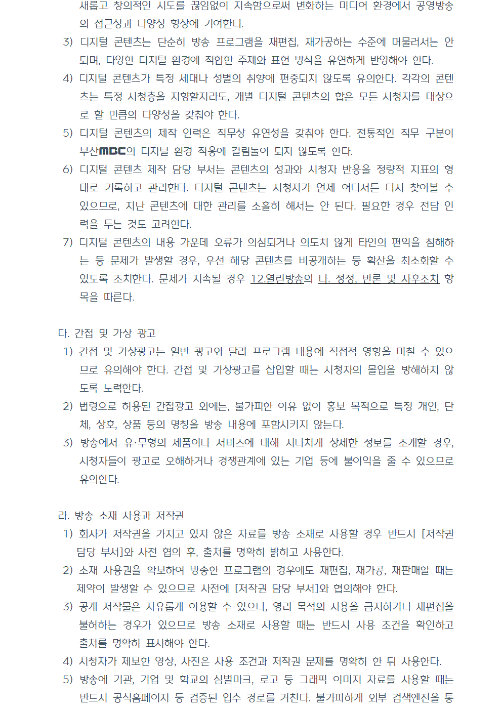 3) 디지털 콘텐츠는 단순히 방송 프로그램을 재편집, 재가공하는 수준에 머물러서는 안 되며, 다양한 디지털 환경에 적합한 주제와 표현 방식을 유연하게 반영해야 한다. 4) 디지털 콘텐츠가 특정 세대나 성별의 취향에 편중되지 않도록 유의한다. 각각의 콘텐츠는 특정 시청층을 지향할지라도, 개별 디지털 콘텐츠의 합은 모든 시청자를 대상으로 할 만큼의 다양성을 갖춰야 한다. 5) 디지털 콘텐츠의 제작 인력은 직무상 유연성을 갖춰야 한다. 전통적인 직무 구분이 부산MBC의 디지털 환경 적응에 걸림돌이 되지 않도록 한다. 6) 디지털 콘텐츠 제작 담당 부서는 콘텐츠의 성과와 시청자 반응을 정량적 지표의 형태로 기록하고 관리한다. 디지털 콘텐츠는 시청자가 언제 어디서든 다시 찾아볼 수 있으므로, 지난 콘텐츠에 대한 관리를 소홀히 해서는 안 된다. 필요한 경우 전담 인력을 두는 것도 고려한다. 7) 디지털 콘텐츠의 내용 가운데 오류가 의심되거나 의도치 않게 타인의 편익을 침해하는 등 문제가 발생할 경우, 우선 해당 콘텐츠를 비공개하는 등 확산을 최소화할 수 있도록 조치한다. 문제가 지속될 경우 12.열린방송의 나. 정정, 반론 및 사후조치 항목을 따른다. 다. 간접 및 가상 광고 1) 간접 및 가상광고는 일반 광고와 달리 프로그램 내용에 직접적 영향을 미칠 수 있으므로 유의해야 한다. 간접 및 가상광고를 삽입할 때는 시청자의 몰입을 방해하지 않도록 노력한다. 2) 법령으로 허용된 간접광고 외에는, 불가피한 이유 없이 홍보 목적으로 특정 개인, 단체, 상호, 상품 등의 명칭을 방송 내용에 포함시키지 않는다. 3) 방송에서 유·무형의 제품이나 서비스에 대해 지나치게 상세한 정보를 소개할 경우, 시청자들이 광고로 오해하거나 경쟁관계에 있는 기업 등에 불이익을 줄 수 있으므로 유의한다. 라. 방송 소재 사용과 저작권 1) 회사가 저작권을 가지고 있지 않은 자료를 방송 소재로 사용할 경우 반드시 [저작권 담당 부서]와 사전 협의 후, 출처를 명확히 밝히고 사용한다. 2) 소재 사용권을 확보하여 방송한 프로그램의 경우에도 재편집, 재가공, 재판매할 때는 제약이 발생할 수 있으므로 사전에 [저작권 담당 부서]와 협의해야 한다. 3) 공개 저작물은 자유롭게 이용할 수 있으나, 영리 목적의 사용을 금지하거나 재편집을 불허하는 경우가 있으므로 방송 소재로 사용할 때는 반드시 사용 조건을 확인하고 출처를 명확히 표시해야 한다. 4) 시청자가 제보한 영상, 사진은 사용 조건과 저작권 문제를 명확히 한 뒤 사용한다. 5) 방송에 기관, 기업 및 학교의 심벌마크, 로고 등 그래픽 이미지 자료를 사용할 때는 반드시 공식홈페이지 등 검증된 입수 경로를 거친다. 불가피하게 외부 검색엔진을 통해 자료를 확보한 경우 원본을 변형 또는 왜곡한 자료가 아닌지 세심하게 검토한다.