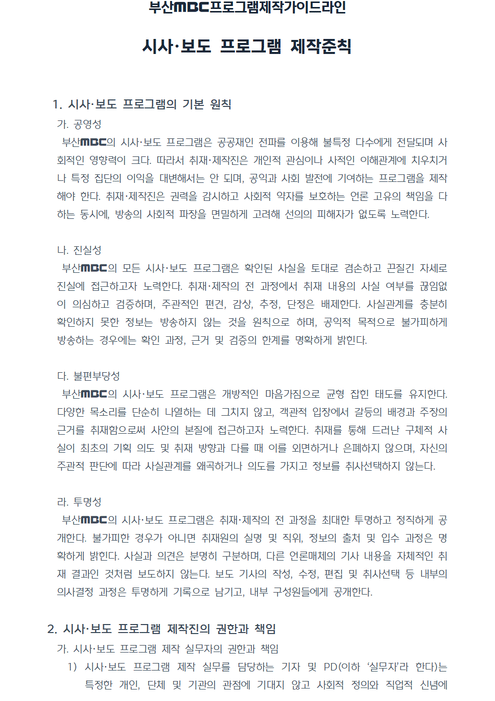 프로그램제작가이드라인 시사, 보도 프로그램 제작준칙 1. 시사, 보도 프로그램의 기본 원칙 가. 공영성 부산MBC의 시사, 보도 프로그램은 공공재인 전파를 이용해 불특정 다수에게 전달되며 사회적인 영향력이 크다. 따라서 취재, 제작진은 개인적 관심이나 사적인 이해관계에 치우치거나 특정 집단의 이익을 대변해서는 안 되며, 공익과 사회 발전에 기여하는 프로그램을 제작해야 한다. 취재, 제작진은 권력을 감시하고 사회적 약자를 보호하는 언론 고유의 책임을 다하는 동시에, 방송의 사회적 파장을 면밀하게 고려해 선의의 피해자가 없도록 노력한다. 나. 진실성 부산MBC의 모든 시사, 보도 프로그램은 확인된 사실을 토대로 겸손하고 끈질긴 자세로 진실에 접근하고자 노력한다. 취재, 제작의 전 과정에서 취재 내용의 사실 여부를 끊임없이 의심하고 검증하며, 주관적인 편견, 감상, 추정, 단정은 배제한다. 사실관계를 충분히 확인하지 못한 정보는 방송하지 않는 것을 원칙으로 하며, 공익적 목적으로 불가피하게 방송하는 경우에는 확인 과정, 근거 및 검증의 한계를 명확하게 밝힌다. 다. 불편부당성 부산MBC의 시사, 보도 프로그램은 개방적인 마음가짐으로 균형 잡힌 태도를 유지한다. 다양한 목소리를 단순히 나열하는 데 그치지 않고, 객관적 입장에서 갈등의 배경과 주장의 근거를 취재함으로써 사안의 본질에 접근하고자 노력한다. 취재를 통해 드러난 구체적 사실이 최초의 기획 의도 및 취재 방향과 다를 때 이를 외면하거나 은폐하지 않으며, 자신의 주관적 판단에 따라 사실관계를 왜곡하거나 의도를 가지고 정보를 취사선택하지 않는다. 라. 투명성 부산MBC의 시사, 보도 프로그램은 취재, 제작의 전 과정을 최대한 투명하고 정직하게 공개한다. 불가피한 경우가 아니면 취재원의 실명 및 직위, 정보의 출처 및 입수 과정은 명확하게 밝힌다. 사실과 의견은 분명히 구분하며, 다른 언론매체의 기사 내용을 자체적인 취재 결과인 것처럼 보도하지 않는다. 보도 기사의 작성, 수정, 편집 및 취사선택 등 내부의 의사결정 과정은 투명하게 기록으로 남기고, 내부 구성원들에게 공개한다. 2. 시사, 보도 프로그램 제작진의 권한과 책임 가. 시사, 보도 프로그램 제작 실무자의 권한과 책임 1) 시사, 보도 프로그램 제작 실무를 담당하는 기자 및 PD(이하 실무자라 한다)는 특정한 개인, 단체 및 기관의 관점에 기대지 않고 사회적 정의와 직업적 신념에 따라 독립적으로 직접 취재하며, 취재 결과물 및 편집본에 대한 1차적 권한과 책임을 가진다.