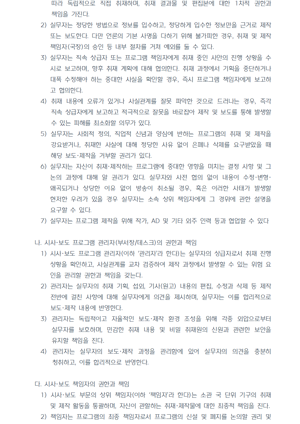 2) 실무자는 정당한 방법으로 정보를 입수하고, 정당하게 입수한 정보만을 근거로 제작 또는 보도한다. 다만 언론의 기본 사명을 다하기 위해 불가피한 경우, 취재 및 제작 책임자(국장)의 승인 등 내부 절차를 거쳐 예외를 둘 수 있다. 3) 실무자는 직속 상급자 또는 프로그램 책임자에게 취재 중인 사안의 진행 상황을 수시로 보고하며, 향후 취재 계획에 대해 협의한다. 취재 과정에서 기획을 중단하거나 대폭 수정해야 하는 중대한 사실을 확인할 경우, 즉시 프로그램 책임자에게 보고하고 협의한다. 4) 취재 내용에 오류가 있거나 사실관계를 잘못 파악한 것으로 드러나는 경우, 즉각 직속 상급자에게 보고하고 적극적으로 잘못을 바로잡아 제작 및 보도를 통해 발생할 수 있는 피해를 최소화할 의무가 있다. 5) 실무자는 사회적 정의, 직업적 신념과 양심에 반하는 프로그램의 취재 및 제작을 강요받거나, 취재한 사실에 대해 정당한 사유 없이 은폐나 삭제를 요구받았을 때 해당 보도, 제작을 거부할 권리가 있다. 6) 실무자는 자신이 취재, 제작하는 프로그램에 중대한 영향을 미치는 결정 사항 및 그 논의 과정에 대해 알 권리가 있다. 실무자와 사전 협의 없이 내용이 수정, 변형, 왜곡되거나 상당한 이유 없이 방송이 취소될 경우, 혹은 이러한 사태가 발생할 현저한 우려가 있을 경우 실무자는 소속 상위 책임자에게 그 경위에 관한 설명을 요구할 수 있다. 7) 실무자는 프로그램 제작을 위해 작가, AD 및 기타 외주 인력 등과 협업할 수 있다 나. 시사, 보도 프로그램 관리자(부서장/데스크)의 권한과 책임 1) 시사, 보도 프로그램 관리자(이하 관리자라 한다)는 실무자의 상급자로서 취재 진행상황을 확인하고, 사실관계를 교차 검증하여 제작 과정에서 발생할 수 있는 위험 요인을 관리할 권한과 책임을 갖는다. 2) 관리자는 실무자의 취재 기획, 섭외, 기사(원고) 내용의 편집, 수정과 삭제 등 제작 전반에 걸친 사항에 대해 실무자에게 의견을 제시하며, 실무자는 이를 합리적으로 보도, 제작 내용에 반영한다. 3) 관리자는 독립적이고 자율적인 보도, 제작 환경 조성을 위해 각종 외압으로부터 실무자를 보호하며, 민감한 취재 내용 및 비밀 취재원의 신원과 관련한 보안을 유지할 책임을 진다. 4) 관리자는 실무자의 보도·제작 과정을 관리함에 있어 실무자의 의견을 충분히 청취하고, 이를 합리적으로 반영한다. 다. 시사, 보도 책임자의 권한과 책임 1) 시사, 보도 부문의 상위 책임자(이하 책임자라 한다)는 소관 국 단위 기구의 취재 및 제작 활동을 통괄하며, 자신이 관할하는 취재, 제작물에 대한 최종적 책임을 진다. 2) 책임자는 프로그램의 최종 책임자로서 프로그램의 신설 및 폐지를 논의할 권리 및 프로그램 내용의 수정, 삭제, 불방을 지시할 권한을 가진다.
