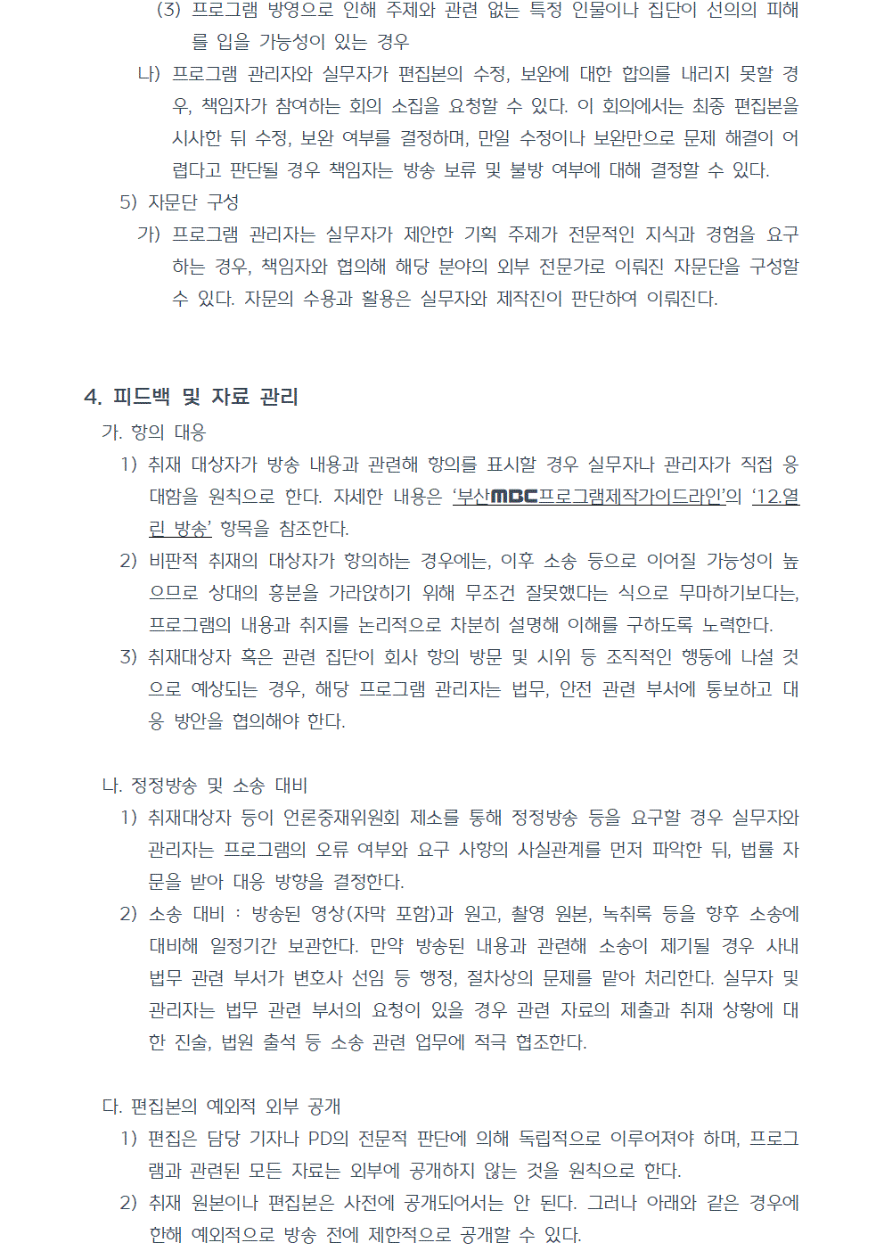 (3) 프로그램 방영으로 인해 주제와 관련 없는 특정 인물이나 집단이 선의의 피해를 입을 가능성이 있는 경우 나) 프로그램 관리자와 실무자가 편집본의 수정, 보완에 대한 합의를 내리지 못할 경우, 책임자가 참여하는 회의 소집을 요청할 수 있다. 이 회의에서는 최종 편집본을 시사한 뒤 수정, 보완 여부를 결정하며, 만일 수정이나 보완만으로 문제 해결이 어렵다고 판단될 경우 책임자는 방송 보류 및 불방 여부에 대해 결정할 수 있다. 5) 자문단 구성 가) 프로그램 관리자는 실무자가 제안한 기획 주제가 전문적인 지식과 경험을 요구하는 경우, 책임자와 협의해 해당 분야의 외부 전문가로 이뤄진 자문단을 구성할 수 있다. 자문의 수용과 활용은 실무자와 제작진이 판단하여 이뤄진다. 4. 피드백 및 자료 관리 가. 항의 대응 1) 취재 대상자가 방송 내용과 관련해 항의를 표시할 경우 실무자나 관리자가 직접 응대함을 원칙으로 한다. 자세한 내용은 부산MBC프로그램제작가이드라인의 12.열린 방송 항목을 참조한다. 2) 비판적 취재의 대상자가 항의하는 경우에는, 이후 소송 등으로 이어질 가능성이 높으므로 상대의 흥분을 가라앉히기 위해 무조건 잘못했다는 식으로 무마하기보다는, 프로그램의 내용과 취지를 논리적으로 차분히 설명해 이해를 구하도록 노력한다. 3) 취재대상자 혹은 관련 집단이 회사 항의 방문 및 시위 등 조직적인 행동에 나설 것으로 예상되는 경우, 해당 프로그램 관리자는 법무, 안전 관련 부서에 통보하고 대응 방안을 협의해야 한다. 나. 정정방송 및 소송 대비 1) 취재대상자 등이 언론중재위원회 제소를 통해 정정방송 등을 요구할 경우 실무자와 관리자는 프로그램의 오류 여부와 요구 사항의 사실관계를 먼저 파악한 뒤, 법률 자문을 받아 대응 방향을 결정한다. 2) 소송 대비. 방송된 영상(자막 포함)과 원고, 촬영 원본, 녹취록 등을 향후 소송에 대비해 일정기간 보관한다. 만약 방송된 내용과 관련해 소송이 제기될 경우 사내 법무 관련 부서가 변호사 선임 등 행정, 절차상의 문제를 맡아 처리한다. 실무자 및 관리자는 법무 관련 부서의 요청이 있을 경우 관련 자료의 제출과 취재 상황에 대한 진술, 법원 출석 등 소송 관련 업무에 적극 협조한다. 다. 편집본의 예외적 외부 공개 1) 편집은 담당 기자나 PD의 전문적 판단에 의해 독립적으로 이루어져야 하며, 프로그램과 관련된 모든 자료는 외부에 공개하지 않는 것을 원칙으로 한다. 2) 취재 원본이나 편집본은 사전에 공개되어서는 안 된다. 그러나 아래와 같은 경우에 한해 예외적으로 방송 전에 제한적으로 공개할 수 있다.