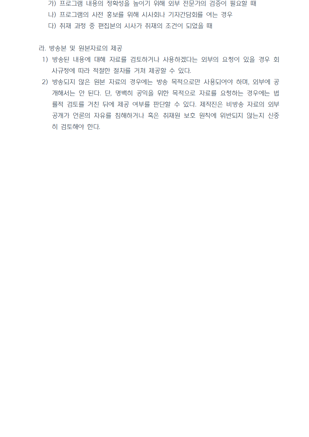 가) 프로그램 내용의 정확성을 높이기 위해 외부 전문가의 검증이 필요할 때 나) 프로그램의 사전 홍보를 위해 시사회나 기자간담회를 여는 경우 다) 취재 과정 중 편집본의 시사가 취재의 조건이 되었을 때 라. 방송본 및 원본자료의 제공 1) 방송된 내용에 대해 자료를 검토하거나 사용하겠다는 외부의 요청이 있을 경우 회사규정에 따라 적절한 절차를 거쳐 제공할 수 있다. 2) 방송되지 않은 원본 자료의 경우에는 방송 목적으로만 사용되어야 하며, 외부에 공개해서는 안 된다. 단, 명백히 공익을 위한 목적으로 자료를 요청하는 경우에는 법률적 검토를 거친 뒤에 제공 여부를 판단할 수 있다. 제작진은 비방송 자료의 외부 공개가 언론의 자유를 침해하거나 혹은 취재원 보호 원칙에 위반되지 않는지 신중히 검토해야 한다. 끝