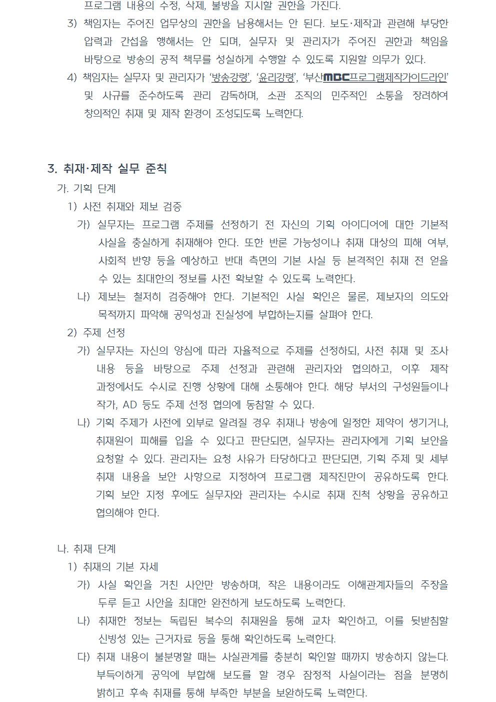 3) 책임자는 주어진 업무상의 권한을 남용해서는 안 된다. 보도, 제작과 관련해 부당한 압력과 간섭을 행해서는 안 되며, 실무자 및 관리자가 주어진 권한과 책임을 바탕으로 방송의 공적 책무를 성실하게 수행할 수 있도록 지원할 의무가 있다. 4) 책임자는 실무자 및 관리자가 방송강령, 윤리강령, 부산MBC프로그램제작가이드라인 및 사규를 준수하도록 관리 감독하며, 소관 조직의 민주적인 소통을 장려하여 창의적인 취재 및 제작 환경이 조성되도록 노력한다. 3. 취재, 제작 실무 준칙 가. 기획 단계 1) 사전 취재와 제보 검증 가) 실무자는 프로그램 주제를 선정하기 전 자신의 기획 아이디어에 대한 기본적 사실을 충실하게 취재해야 한다. 또한 반론 가능성이나 취재 대상의 피해 여부, 사회적 반향 등을 예상하고 반대 측면의 기본 사실 등 본격적인 취재 전 얻을 수 있는 최대한의 정보를 사전 확보할 수 있도록 노력한다. 나) 제보는 철저히 검증해야 한다. 기본적인 사실 확인은 물론, 제보자의 의도와 목적까지 파악해 공익성과 진실성에 부합하는지를 살펴야 한다. 2) 주제 선정 가) 실무자는 자신의 양심에 따라 자율적으로 주제를 선정하되, 사전 취재 및 조사 내용 등을 바탕으로 주제 선정과 관련해 관리자와 협의하고, 이후 제작 과정에서도 수시로 진행 상황에 대해 소통해야 한다. 해당 부서의 구성원들이나 작가, AD 등도 주제 선정 협의에 동참할 수 있다. 나) 기획 주제가 사전에 외부로 알려질 경우 취재나 방송에 일정한 제약이 생기거나, 취재원이 피해를 입을 수 있다고 판단되면, 실무자는 관리자에게 기획 보안을 요청할 수 있다. 관리자는 요청 사유가 타당하다고 판단되면, 기획 주제 및 세부 취재 내용을 보안 사항으로 지정하여 프로그램 제작진만이 공유하도록 한다. 기획 보안 지정 후에도 실무자와 관리자는 수시로 취재 진척 상황을 공유하고 협의해야 한다. 나. 취재 단계 1) 취재의 기본 자세 가) 사실 확인을 거친 사안만 방송하며, 작은 내용이라도 이해관계자들의 주장을 두루 듣고 사안을 최대한 완전하게 보도하도록 노력한다. 나) 취재한 정보는 독립된 복수의 취재원을 통해 교차 확인하고, 이를 뒷받침할 신빙성 있는 근거자료 등을 통해 확인하도록 노력한다. 다) 취재 내용이 불분명할 때는 사실관계를 충분히 확인할 때까지 방송하지 않는다. 부득이하게 공익에 부합해 보도를 할 경우 잠정적 사실이라는 점을 분명히 밝히고 후속 취재를 통해 부족한 부분을 보완하도록 노력한다.