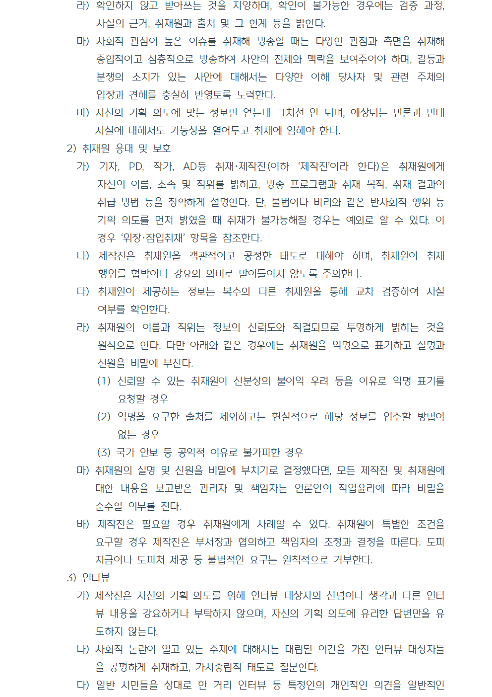 라) 확인하지 않고 받아쓰는 것을 지양하며, 확인이 불가능한 경우에는 검증 과정, 사실의 근거, 취재원과 출처 및 그 한계 등을 밝힌다. 마) 사회적 관심이 높은 이슈를 취재해 방송할 때는 다양한 관점과 측면을 취재해 종합적이고 심층적으로 방송하여 사안의 전체와 맥락을 보여주어야 하며, 갈등과 분쟁의 소지가 있는 사안에 대해서는 다양한 이해 당사자 및 관련 주체의 입장과 견해를 충실히 반영토록 노력한다. 바) 자신의 기획 의도에 맞는 정보만 얻는데 그쳐선 안 되며, 예상되는 반론과 반대 사실에 대해서도 가능성을 열어두고 취재에 임해야 한다. 2) 취재원 응대 및 보호 가) 기자, PD, 작가, AD등 취재, 제작진(이하 제작진이라 한다)은 취재원에게 자신의 이름, 소속 및 직위를 밝히고, 방송 프로그램과 취재 목적, 취재 결과의 취급 방법 등을 정확하게 설명한다. 단, 불법이나 비리와 같은 반사회적 행위 등 기획 의도를 먼저 밝혔을 때 취재가 불가능해질 경우는 예외로 할 수 있다. 이 경우 위장, 잠입취재 항목을 참조한다. 나) 제작진은 취재원을 객관적이고 공정한 태도로 대해야 하며, 취재원이 취재 행위를 협박이나 강요의 의미로 받아들이지 않도록 주의한다. 다) 취재원이 제공하는 정보는 복수의 다른 취재원을 통해 교차 검증하여 사실 여부를 확인한다. 라) 취재원의 이름과 직위는 정보의 신뢰도와 직결되므로 투명하게 밝히는 것을 원칙으로 한다. 다만 아래와 같은 경우에는 취재원을 익명으로 표기하고 실명과 신원을 비밀에 부친다. (1) 신뢰할 수 있는 취재원이 신분상의 불이익 우려 등을 이유로 익명 표기를 요청할 경우 (2) 익명을 요구한 출처를 제외하고는 현실적으로 해당 정보를 입수할 방법이 없는 경우 (3) 국가 안보 등 공익적 이유로 불가피한 경우 마) 취재원의 실명 및 신원을 비밀에 부치기로 결정했다면, 모든 제작진 및 취재원에 대한 내용을 보고받은 관리자 및 책임자는 언론인의 직업윤리에 따라 비밀을 준수할 의무를 진다. 바) 제작진은 필요할 경우 취재원에게 사례할 수 있다. 취재원이 특별한 조건을 요구할 경우 제작진은 부서장과 협의하고 책임자의 조정과 결정을 따른다. 도피 자금이나 도피처 제공 등 불법적인 요구는 원칙적으로 거부한다. 3) 인터뷰 가) 제작진은 자신의 기획 의도를 위해 인터뷰 대상자의 신념이나 생각과 다른 인터뷰 내용을 강요하거나 부탁하지 않으며, 자신의 기획 의도에 유리한 답변만을 유도하지 않는다. 나) 사회적 논란이 일고 있는 주제에 대해서는 대립된 의견을 가진 인터뷰 대상자들을 공평하게 취재하고, 가치중립적 태도로 질문한다. 다) 일반 시민들을 상대로 한 거리 인터뷰 등 특정인의 개인적인 의견을 일반적인 여론인 것처럼 확대 해석하여 방송하지 않는다.