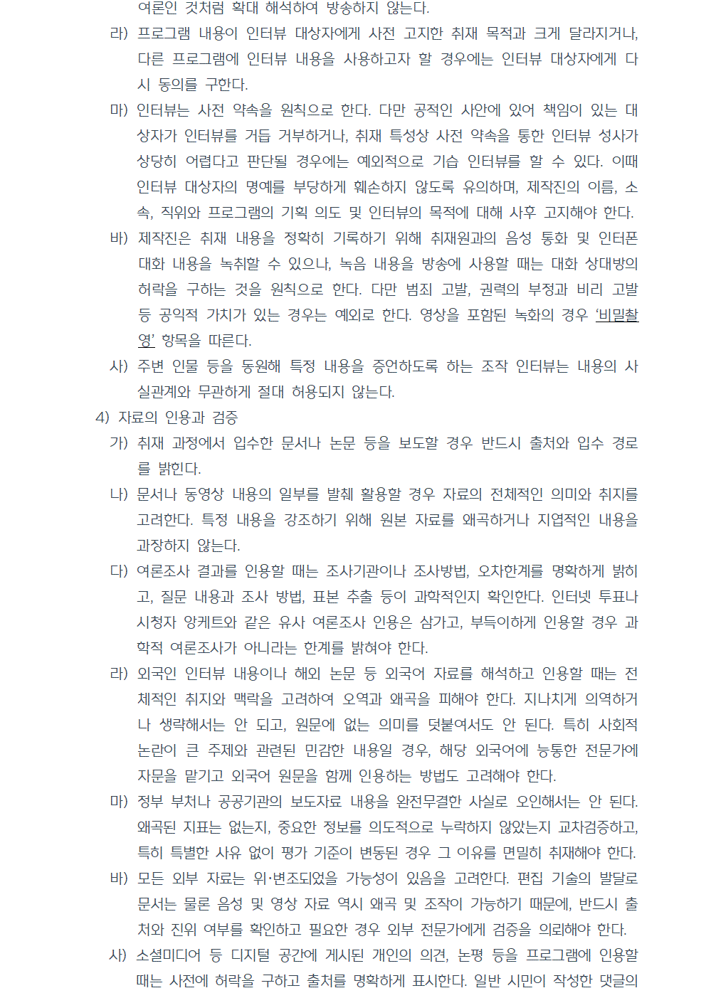 라) 프로그램 내용이 인터뷰 대상자에게 사전 고지한 취재 목적과 크게 달라지거나, 다른 프로그램에 인터뷰 내용을 사용하고자 할 경우에는 인터뷰 대상자에게 다시 동의를 구한다. 마) 인터뷰는 사전 약속을 원칙으로 한다. 다만 공적인 사안에 있어 책임이 있는 대상자가 인터뷰를 거듭 거부하거나, 취재 특성상 사전 약속을 통한 인터뷰 성사가 상당히 어렵다고 판단될 경우에는 예외적으로 기습 인터뷰를 할 수 있다. 이때 인터뷰 대상자의 명예를 부당하게 훼손하지 않도록 유의하며, 제작진의 이름, 소속, 직위와 프로그램의 기획 의도 및 인터뷰의 목적에 대해 사후 고지해야 한다. 바) 제작진은 취재 내용을 정확히 기록하기 위해 취재원과의 음성 통화 및 인터폰 대화 내용을 녹취할 수 있으나, 녹음 내용을 방송에 사용할 때는 대화 상대방의 허락을 구하는 것을 원칙으로 한다. 다만 범죄 고발, 권력의 부정과 비리 고발 등 공익적 가치가 있는 경우는 예외로 한다. 영상을 포함된 녹화의 경우 비밀촬영 항목을 따른다. 사) 주변 인물 등을 동원해 특정 내용을 증언하도록 하는 조작 인터뷰는 내용의 사실관계와 무관하게 절대 허용되지 않는다. 4) 자료의 인용과 검증 가) 취재 과정에서 입수한 문서나 논문 등을 보도할 경우 반드시 출처와 입수 경로를 밝힌다. 나) 문서나 동영상 내용의 일부를 발췌 활용할 경우 자료의 전체적인 의미와 취지를 고려한다. 특정 내용을 강조하기 위해 원본 자료를 왜곡하거나 지엽적인 내용을 과장하지 않는다. 다) 여론조사 결과를 인용할 때는 조사기관이나 조사방법, 오차한계를 명확하게 밝히고, 질문 내용과 조사 방법, 표본 추출 등이 과학적인지 확인한다. 인터넷 투표나 시청자 앙케트와 같은 유사 여론조사 인용은 삼가고, 부득이하게 인용할 경우 과학적 여론조사가 아니라는 한계를 밝혀야 한다. 라) 외국인 인터뷰 내용이나 해외 논문 등 외국어 자료를 해석하고 인용할 때는 전체적인 취지와 맥락을 고려하여 오역과 왜곡을 피해야 한다. 지나치게 의역하거나 생략해서는 안 되고, 원문에 없는 의미를 덧붙여서도 안 된다. 특히 사회적 논란이 큰 주제와 관련된 민감한 내용일 경우, 해당 외국어에 능통한 전문가에 자문을 맡기고 외국어 원문을 함께 인용하는 방법도 고려해야 한다. 마) 정부 부처나 공공기관의 보도자료 내용을 완전무결한 사실로 오인해서는 안 된다. 왜곡된 지표는 없는지, 중요한 정보를 의도적으로 누락하지 않았는지 교차검증하고, 특히 특별한 사유 없이 평가 기준이 변동된 경우 그 이유를 면밀히 취재해야 한다. 바) 모든 외부 자료는 위,변조되었을 가능성이 있음을 고려한다. 편집 기술의 발달로 문서는 물론 음성 및 영상 자료 역시 왜곡 및 조작이 가능하기 때문에, 반드시 출처와 진위 여부를 확인하고 필요한 경우 외부 전문가에게 검증을 의뢰해야 한다. 사) 소셜미디어 등 디지털 공간에 게시된 개인의 의견, 논평 등을 프로그램에 인용할 때는 사전에 허락을 구하고 출처를 명확하게 표시한다. 일반 시민이 작성한 댓글의 경우에는 저작자를 나타내는 아이디 일부를 가리고 방송할 수 있다.