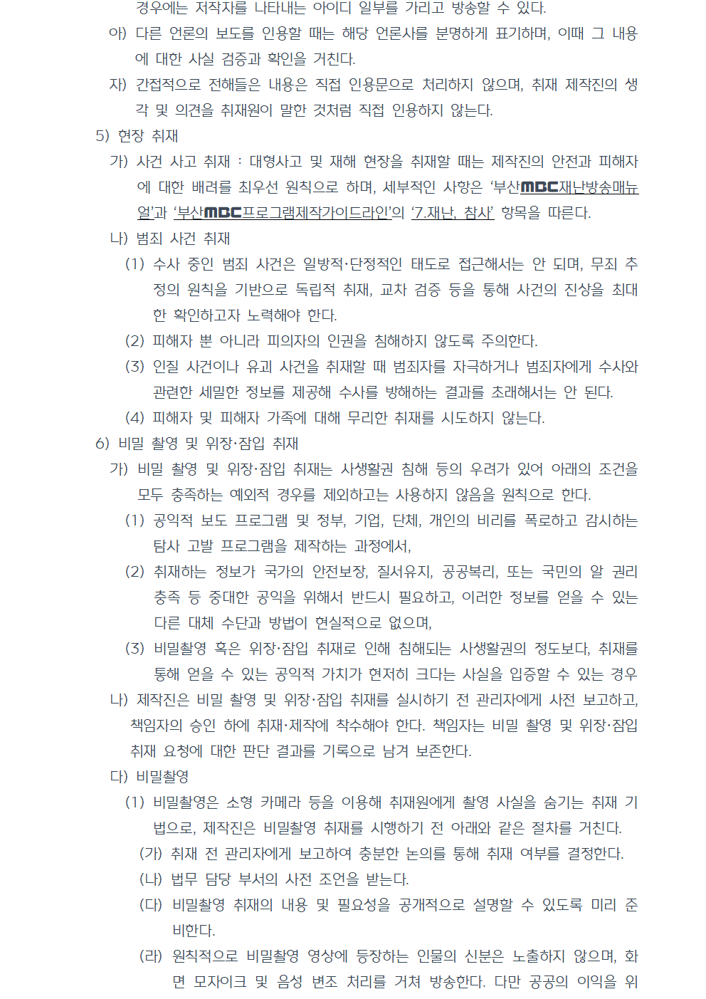 아) 다른 언론의 보도를 인용할 때는 해당 언론사를 분명하게 표기하며, 이때 그 내용에 대한 사실 검증과 확인을 거친다. 자) 간접적으로 전해들은 내용은 직접 인용문으로 처리하지 않으며, 취재 제작진의 생각 및 의견을 취재원이 말한 것처럼 직접 인용하지 않는다. 5) 현장 취재 가) 사건 사고 취재 : 대형사고 및 재해 현장을 취재할 때는 제작진의 안전과 피해자에 대한 배려를 최우선 원칙으로 하며, 세부적인 사항은 부산MBC재난방송매뉴얼과 부산MBC프로그램제작가이드라인의 7.재난, 참사 항목을 따른다. 나) 범죄 사건 취재 (1) 수사 중인 범죄 사건은 일방적, 단정적인 태도로 접근해서는 안 되며, 무죄 추정의 원칙을 기반으로 독립적 취재, 교차 검증 등을 통해 사건의 진상을 최대한 확인하고자 노력해야 한다. (2) 피해자 뿐 아니라 피의자의 인권을 침해하지 않도록 주의한다. (3) 인질 사건이나 유괴 사건을 취재할 때 범죄자를 자극하거나 범죄자에게 수사와 관련한 세밀한 정보를 제공해 수사를 방해하는 결과를 초래해서는 안 된다. (4) 피해자 및 피해자 가족에 대해 무리한 취재를 시도하지 않는다. 6) 비밀 촬영 및 위장, 잠입 취재 가) 비밀 촬영 및 위장, 잠입 취재는 사생활권 침해 등의 우려가 있어 아래의 조건을 모두 충족하는 예외적 경우를 제외하고는 사용하지 않음을 원칙으로 한다. (1) 공익적 보도 프로그램 및 정부, 기업, 단체, 개인의 비리를 폭로하고 감시하는 탐사 고발 프로그램을 제작하는 과정에서, (2) 취재하는 정보가 국가의 안전보장, 질서유지, 공공복리, 또는 국민의 알 권리 충족 등 중대한 공익을 위해서 반드시 필요하고, 이러한 정보를 얻을 수 있는 다른 대체 수단과 방법이 현실적으로 없으며, (3) 비밀촬영 혹은 위장·잠입 취재로 인해 침해되는 사생활권의 정도보다, 취재를 통해 얻을 수 있는 공익적 가치가 현저히 크다는 사실을 입증할 수 있는 경우 나) 제작진은 비밀 촬영 및 위장, 잠입 취재를 실시하기 전 관리자에게 사전 보고하고, 책임자의 승인 하에 취재·제작에 착수해야 한다. 책임자는 비밀 촬영 및 위장·잠입 취재 요청에 대한 판단 결과를 기록으로 남겨 보존한다. 다) 비밀촬영 (1) 비밀촬영은 소형 카메라 등을 이용해 취재원에게 촬영 사실을 숨기는 취재 기법으로, 제작진은 비밀촬영 취재를 시행하기 전 아래와 같은 절차를 거친다. (가) 취재 전 관리자에게 보고하여 충분한 논의를 통해 취재 여부를 결정한다. (나) 법무 담당 부서의 사전 조언을 받는다. (다) 비밀촬영 취재의 내용 및 필요성을 공개적으로 설명할 수 있도록 미리 준비한다. (라) 원칙적으로 비밀촬영 영상에 등장하는 인물의 신분은 노출하지 않으며, 화면 모자이크 및 음성 변조 처리를 거쳐 방송한다. 다만 공공의 이익을 위해 불가피하게 대상의 신원을 특정해야 하는 경우는 예외로 한다.