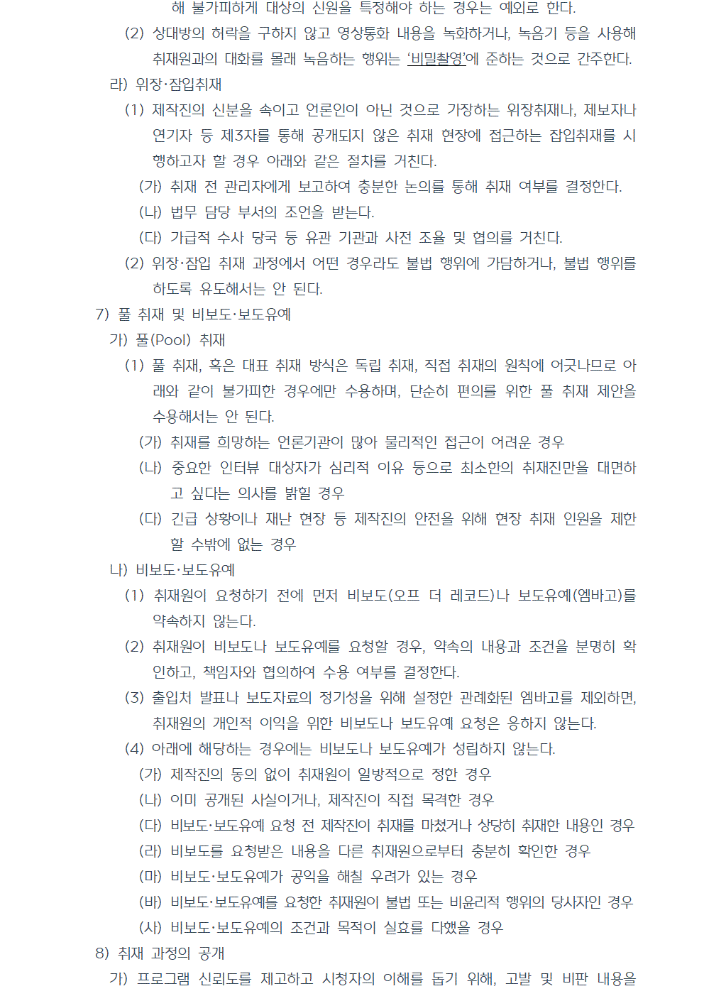 (2) 상대방의 허락을 구하지 않고 영상통화 내용을 녹화하거나, 녹음기 등을 사용해 취재원과의 대화를 몰래 녹음하는 행위는 비밀촬영에 준하는 것으로 간주한다. 라) 위장, 잠입취재 (1) 제작진의 신분을 속이고 언론인이 아닌 것으로 가장하는 위장취재나, 제보자나 연기자 등 제3자를 통해 공개되지 않은 취재 현장에 접근하는 잡입취재를 시행하고자 할 경우 아래와 같은 절차를 거친다. (가) 취재 전 관리자에게 보고하여 충분한 논의를 통해 취재 여부를 결정한다. (나) 법무 담당 부서의 조언을 받는다. (다) 가급적 수사 당국 등 유관 기관과 사전 조율 및 협의를 거친다. (2) 위장, 잠입 취재 과정에서 어떤 경우라도 불법 행위에 가담하거나, 불법 행위를 하도록 유도해서는 안 된다. 7) 풀 취재 및 비보도, 보도유예 가) 풀(Pool) 취재 (1) 풀 취재, 혹은 대표 취재 방식은 독립 취재, 직접 취재의 원칙에 어긋나므로 아래와 같이 불가피한 경우에만 수용하며, 단순히 편의를 위한 풀 취재 제안을 수용해서는 안 된다. (가) 취재를 희망하는 언론기관이 많아 물리적인 접근이 어려운 경우 (나) 중요한 인터뷰 대상자가 심리적 이유 등으로 최소한의 취재진만을 대면하고 싶다는 의사를 밝힐 경우 (다) 긴급 상황이나 재난 현장 등 제작진의 안전을 위해 현장 취재 인원을 제한할 수밖에 없는 경우 나) 비보도, 보도유예 (1) 취재원이 요청하기 전에 먼저 비보도(오프 더 레코드)나 보도유예(엠바고)를 약속하지 않는다. (2) 취재원이 비보도나 보도유예를 요청할 경우, 약속의 내용과 조건을 분명히 확인하고, 책임자와 협의하여 수용 여부를 결정한다. (3) 출입처 발표나 보도자료의 정기성을 위해 설정한 관례화된 엠바고를 제외하면, 취재원의 개인적 이익을 위한 비보도나 보도유예 요청은 응하지 않는다. (4) 아래에 해당하는 경우에는 비보도나 보도유예가 성립하지 않는다. (가) 제작진의 동의 없이 취재원이 일방적으로 정한 경우 (나) 이미 공개된 사실이거나, 제작진이 직접 목격한 경우 (다) 비보도, 보도유예 요청 전 제작진이 취재를 마쳤거나 상당히 취재한 내용인 경우 (라) 비보도를 요청받은 내용을 다른 취재원으로부터 충분히 확인한 경우 (마) 비보도, 보도유예가 공익을 해칠 우려가 있는 경우 (바) 비보도, 보도유예를 요청한 취재원이 불법 또는 비윤리적 행위의 당사자인 경우 (사) 비보도, 보도유예의 조건과 목적이 실효를 다했을 경우 8) 취재 과정의 공개 가) 프로그램 신뢰도를 제고하고 시청자의 이해를 돕기 위해, 고발 및 비판 내용을 담은 프로그램은 취재 이유와 과정을 가급적 투명하고 상세하게 밝힌다.