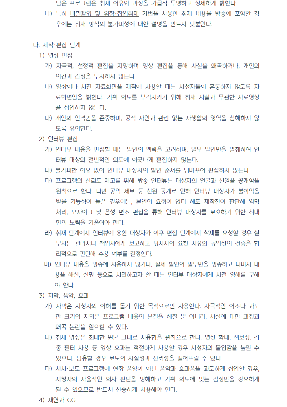 나) 특히 비밀촬영 및 위장·잡입취재 기법을 사용한 취재 내용을 방송에 포함할 경우에는 취재 방식의 불가피성에 대한 설명을 반드시 덧붙인다. 다. 제작, 편집 단계 1) 영상 편집 가) 자극적, 선정적 편집을 지양하며 영상 편집을 통해 사실을 왜곡하거나, 개인의 의견과 감정을 투사하지 않는다. 나) 영상이나 사진 자료화면을 제작에 사용할 때는 시청자들이 혼동하지 않도록 자료화면임을 밝힌다. 기획 의도를 부각시키기 위해 취재 사실과 무관한 자료영상을 삽입하지 않는다. 다) 개인의 인격권을 존중하며, 공적 사안과 관련 없는 사생활의 영역을 침해하지 않도록 유의한다. 2) 인터뷰 편집 가) 인터뷰 내용을 편집할 때는 발언의 맥락을 고려하며, 일부 발언만을 발췌하여 인터뷰 대상의 전반적인 의도에 어긋나게 편집하지 않는다. 나) 불가피한 이유 없이 인터뷰 대상자의 발언 순서를 뒤바꾸어 편집하지 않는다. 다) 프로그램의 신뢰도 제고를 위해 방송 인터뷰는 대상자의 얼굴과 신원을 공개함을 원칙으로 한다. 다만 공익 제보 등 신원 공개로 인해 인터뷰 대상자가 불이익을 받을 가능성이 높은 경우에는, 본인의 요청이 없다 해도 제작진이 판단해 익명 처리, 모자이크 및 음성 변조 편집을 통해 인터뷰 대상자를 보호하기 위한 최대한의 노력을 기울여야 한다. 라) 취재 단계에서 인터뷰에 응한 대상자가 이후 편집 단계에서 삭제를 요청할 경우 실무자는 관리자나 책임자에게 보고하고 당사자의 요청 사유와 공익성의 경중을 합리적으로 판단해 수용 여부를 결정한다. 마) 인터뷰 내용을 방송에 사용하지 않거나, 실제 발언의 일부만을 방송하고 나머지 내용을 해설, 설명 등으로 처리하고자 할 때는 인터뷰 대상자에게 사전 양해를 구해야 한다. 3) 자막, 음악, 효과 가) 자막은 시청자의 이해를 돕기 위한 목적으로만 사용한다. 자극적인 어조나 과도한 크기의 자막은 프로그램 내용의 본질을 해칠 뿐 아니라, 사실에 대한 과장과 왜곡 논란을 일으킬 수 있다. 나) 취재 영상은 최대한 원본 그대로 사용함을 원칙으로 한다. 영상 확대, 색보정, 각종 필터 사용 등 영상 효과는 적절하게 사용할 경우 시청자의 몰입감을 높일 수 있으나, 남용할 경우 보도의 사실성과 신뢰성을 떨어뜨릴 수 있다. 다) 시사·보도 프로그램에 현장 음향이 아닌 음악과 효과음을 과도하게 삽입할 경우, 시청자의 자율적인 의사 판단을 방해하고 기획 의도에 맞는 감정만을 강요하게 될 수 있으므로 반드시 신중하게 사용해야 한다. 4) 재연과 CG