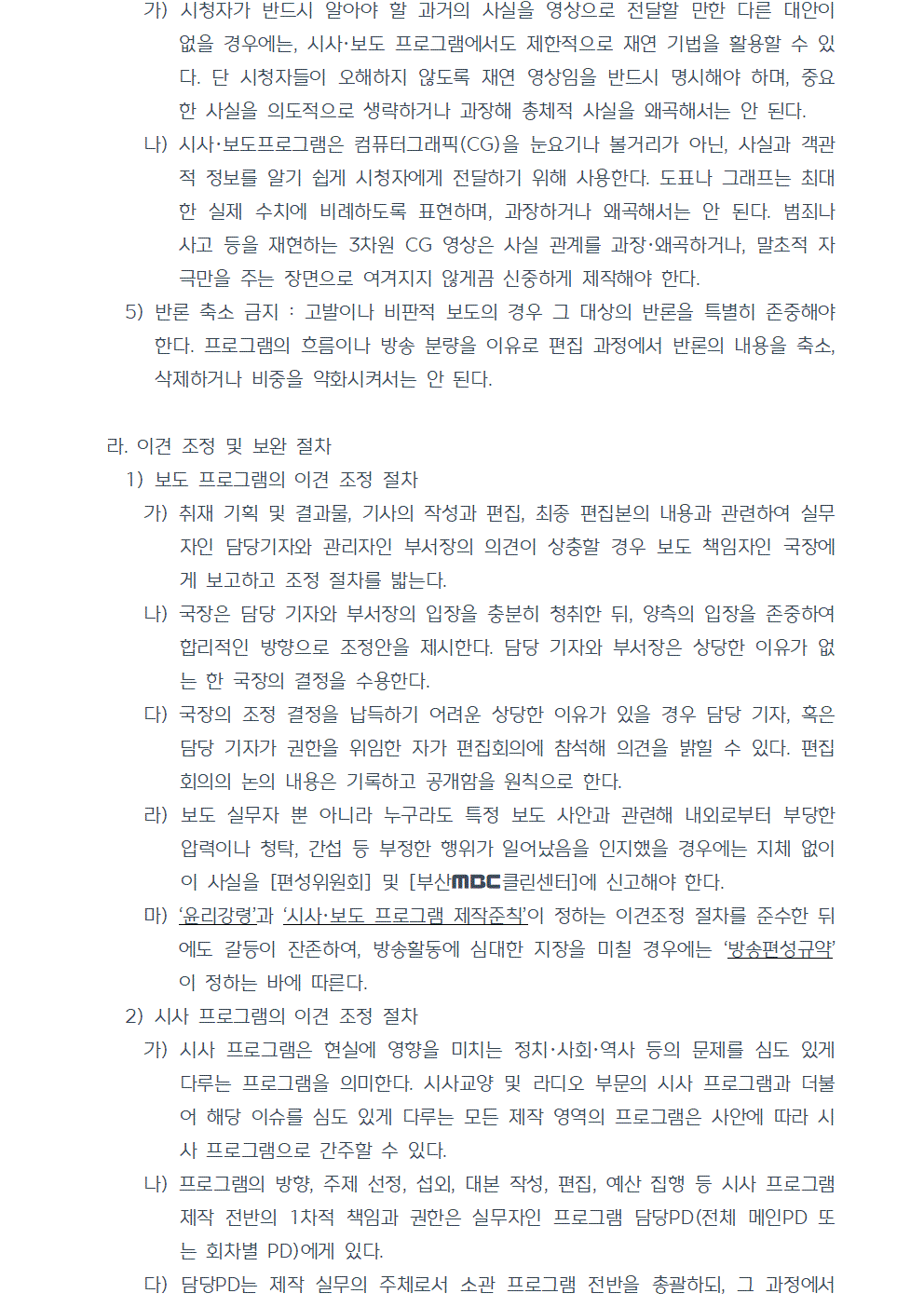 가) 시청자가 반드시 알아야 할 과거의 사실을 영상으로 전달할 만한 다른 대안이 없을 경우에는, 시사·보도 프로그램에서도 제한적으로 재연 기법을 활용할 수 있다. 단 시청자들이 오해하지 않도록 재연 영상임을 반드시 명시해야 하며, 중요한 사실을 의도적으로 생략하거나 과장해 총체적 사실을 왜곡해서는 안 된다. 나) 시사·보도프로그램은 컴퓨터그래픽(CG)을 눈요기나 볼거리가 아닌, 사실과 객관적 정보를 알기 쉽게 시청자에게 전달하기 위해 사용한다. 도표나 그래프는 최대한 실제 수치에 비례하도록 표현하며, 과장하거나 왜곡해서는 안 된다. 범죄나 사고 등을 재현하는 3차원 CG 영상은 사실 관계를 과장, 왜곡하거나, 말초적 자극만을 주는 장면으로 여겨지지 않게끔 신중하게 제작해야 한다. 5) 반론 축소 금지 : 고발이나 비판적 보도의 경우 그 대상의 반론을 특별히 존중해야 한다. 프로그램의 흐름이나 방송 분량을 이유로 편집 과정에서 반론의 내용을 축소, 삭제하거나 비중을 약화시켜서는 안 된다. 라. 이견 조정 및 보완 절차 1) 보도 프로그램의 이견 조정 절차 가) 취재 기획 및 결과물, 기사의 작성과 편집, 최종 편집본의 내용과 관련하여 실무자인 담당기자와 관리자인 부서장의 의견이 상충할 경우 보도 책임자인 국장에게 보고하고 조정 절차를 밟는다. 나) 국장은 담당 기자와 부서장의 입장을 충분히 청취한 뒤, 양측의 입장을 존중하여 합리적인 방향으로 조정안을 제시한다. 담당 기자와 부서장은 상당한 이유가 없는 한 국장의 결정을 수용한다. 다) 국장의 조정 결정을 납득하기 어려운 상당한 이유가 있을 경우 담당 기자, 혹은 담당 기자가 권한을 위임한 자가 편집회의에 참석해 의견을 밝힐 수 있다. 편집회의의 논의 내용은 기록하고 공개함을 원칙으로 한다. 라) 보도 실무자 뿐 아니라 누구라도 특정 보도 사안과 관련해 내외로부터 부당한 압력이나 청탁, 간섭 등 부정한 행위가 일어났음을 인지했을 경우에는 지체 없이 이 사실을 편성위원회 및 부산MBC클린센터에 신고해야 한다. 마) 윤리강령과 시사, 보도 프로그램 제작준칙이 정하는 이견조정 절차를 준수한 뒤에도 갈등이 잔존하여, 방송활동에 심대한 지장을 미칠 경우에는 방송편성규약이 정하는 바에 따른다. 2) 시사 프로그램의 이견 조정 절차 가) 시사 프로그램은 현실에 영향을 미치는 정치,사회,역사 등의 문제를 심도 있게 다루는 프로그램을 의미한다. 시사교양 및 라디오 부문의 시사 프로그램과 더불어 해당 이슈를 심도 있게 다루는 모든 제작 영역의 프로그램은 사안에 따라 시사 프로그램으로 간주할 수 있다. 나) 프로그램의 방향, 주제 선정, 섭외, 대본 작성, 편집, 예산 집행 등 시사 프로그램 제작 전반의 1차적 책임과 권한은 실무자인 프로그램 담당PD(전체 메인PD 또는 회차별 PD)에게 있다. 다) 담당PD는 제작 실무의 주체로서 소관 프로그램 전반을 총괄하되, 그 과정에서 부서장의 의견을 합리적으로 반영한다.