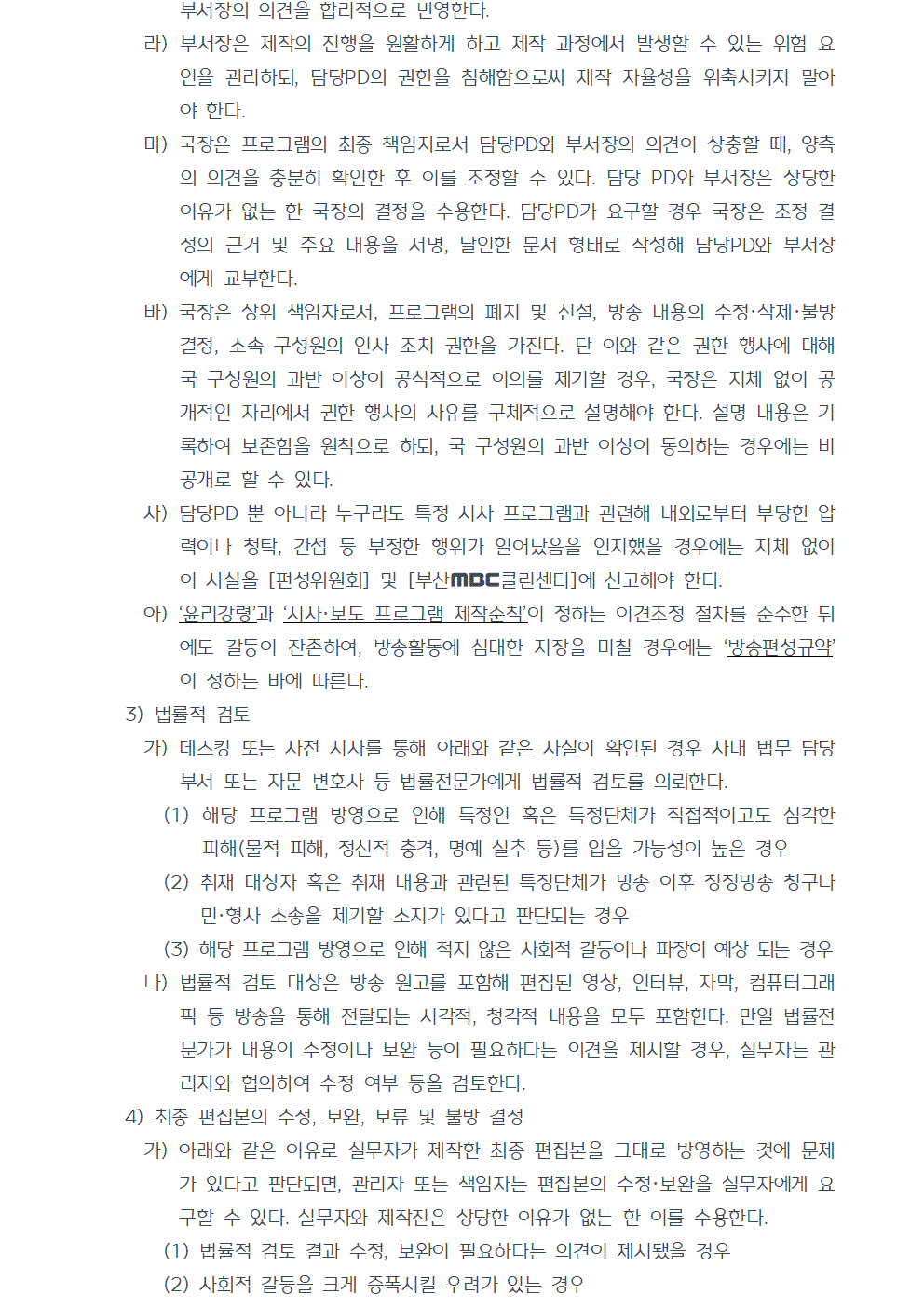 라) 부서장은 제작의 진행을 원활하게 하고 제작 과정에서 발생할 수 있는 위험 요인을 관리하되, 담당PD의 권한을 침해함으로써 제작 자율성을 위축시키지 말아야 한다. 마) 국장은 프로그램의 최종 책임자로서 담당PD와 부서장의 의견이 상충할 때, 양측의 의견을 충분히 확인한 후 이를 조정할 수 있다. 담당 PD와 부서장은 상당한 이유가 없는 한 국장의 결정을 수용한다. 담당PD가 요구할 경우 국장은 조정 결정의 근거 및 주요 내용을 서명, 날인한 문서 형태로 작성해 담당PD와 부서장 에게 교부한다. 바) 국장은 상위 책임자로서, 프로그램의 폐지 및 신설, 방송 내용의 수정,삭제,불방 결정, 소속 구성원의 인사 조치 권한을 가진다. 단 이와 같은 권한 행사에 대해 국 구성원의 과반 이상이 공식적으로 이의를 제기할 경우, 국장은 지체 없이 공개적인 자리에서 권한 행사의 사유를 구체적으로 설명해야 한다. 설명 내용은 기록하여 보존함을 원칙으로 하되, 국 구성원의 과반 이상이 동의하는 경우에는 비공개로 할 수 있다. 사) 담당PD 뿐 아니라 누구라도 특정 시사 프로그램과 관련해 내외로부터 부당한 압력이나 청탁, 간섭 등 부정한 행위가 일어났음을 인지했을 경우에는 지체 없이 이 사실을 편성위원회 및 부산MBC클린센터에 신고해야 한다. 아) 윤리강령과 시사, 보도 프로그램 제작준칙이 정하는 이견조정 절차를 준수한 뒤에도 갈등이 잔존하여, 방송활동에 심대한 지장을 미칠 경우에는 방송편성규약이 정하는 바에 따른다. 3) 법률적 검토 가) 데스킹 또는 사전 시사를 통해 아래와 같은 사실이 확인된 경우 사내 법무 담당 부서 또는 자문 변호사 등 법률전문가에게 법률적 검토를 의뢰한다. (1) 해당 프로그램 방영으로 인해 특정인 혹은 특정단체가 직접적이고도 심각한 피해(물적 피해, 정신적 충격, 명예 실추 등)를 입을 가능성이 높은 경우 (2) 취재 대상자 혹은 취재 내용과 관련된 특정단체가 방송 이후 정정방송 청구나 민형사 소송을 제기할 소지가 있다고 판단되는 경우 (3) 해당 프로그램 방영으로 인해 적지 않은 사회적 갈등이나 파장이 예상 되는 경우 나) 법률적 검토 대상은 방송 원고를 포함해 편집된 영상, 인터뷰, 자막, 컴퓨터그래픽 등 방송을 통해 전달되는 시각적, 청각적 내용을 모두 포함한다. 만일 법률전문가가 내용의 수정이나 보완 등이 필요하다는 의견을 제시할 경우, 실무자는 관리자와 협의하여 수정 여부 등을 검토한다. 4) 최종 편집본의 수정, 보완, 보류 및 불방 결정 가) 아래와 같은 이유로 실무자가 제작한 최종 편집본을 그대로 방영하는 것에 문제가 있다고 판단되면, 관리자 또는 책임자는 편집본의 수정·보완을 실무자에게 요구할 수 있다. 실무자와 제작진은 상당한 이유가 없는 한 이를 수용한다. (1) 법률적 검토 결과 수정, 보완이 필요하다는 의견이 제시됐을 경우 (2) 사회적 갈등을 크게 증폭시킬 우려가 있는 경우