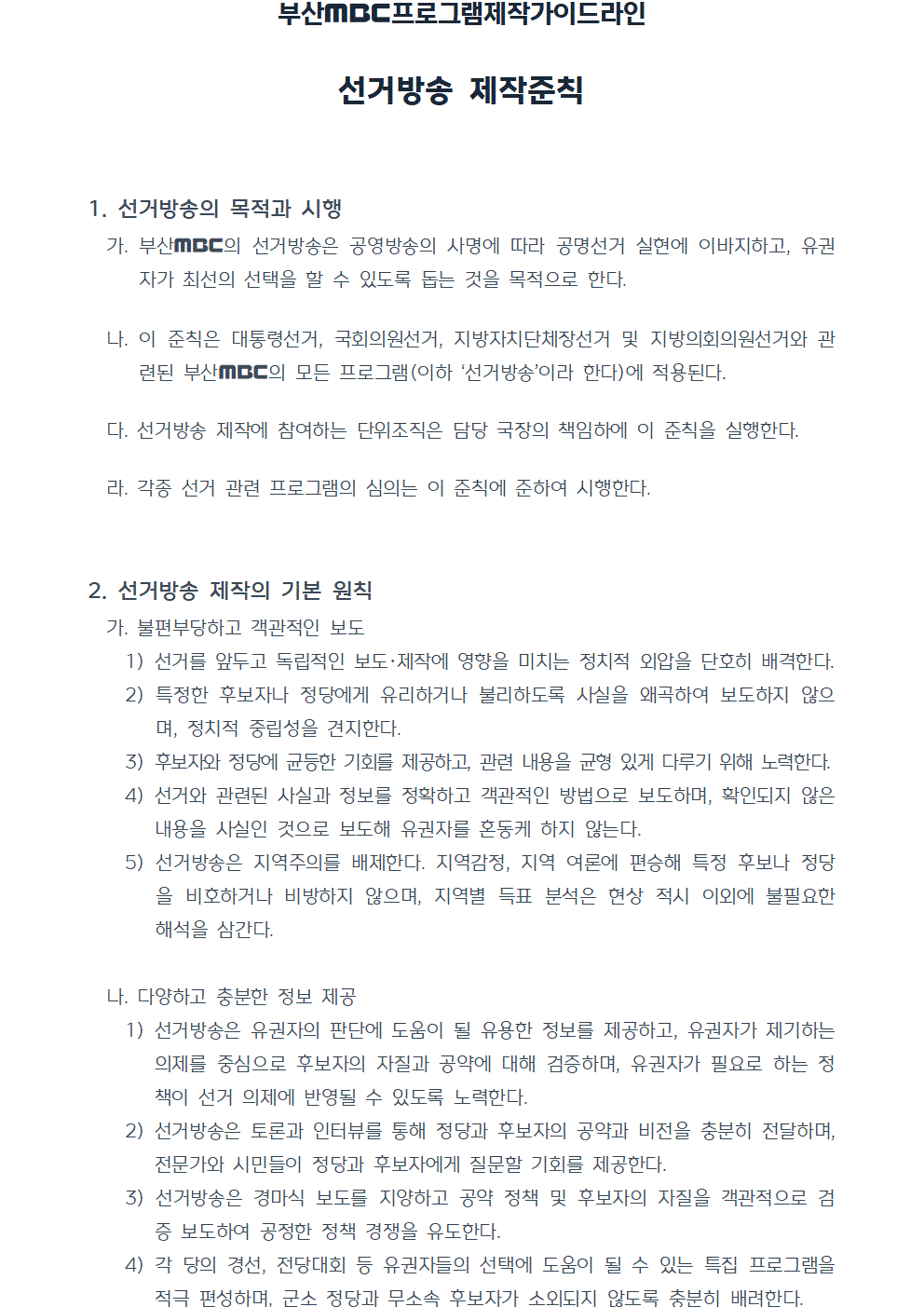 프로그램제작가이드라인 선거방송 제작준칙(2022년 7월 1일 시행) 1. 선거방송의 목적과 시행 가. 부산MBC의 선거방송은 공영방송의 사명에 따라 공명선거 실현에 이바지하고, 유권자가 최선의 선택을 할 수 있도록 돕는 것을 목적으로 한다. 나. 이 준칙은 대통령선거, 국회의원선거, 지방자치단체장선거 및 지방의회의원선거와 관련된 부산MBC의 모든 프로그램(이하 선거방송이라 한다)에 적용된다. 다. 선거방송 제작에 참여하는 단위조직은 담당 국장의 책임하에 이 준칙을 실행한다. 라. 각종 선거 관련 프로그램의 심의는 이 준칙에 준하여 시행한다. 2. 선거방송 제작의 기본 원칙 가. 불편부당하고 객관적인 보도 1) 선거를 앞두고 독립적인 보도,제작에 영향을 미치는 정치적 외압을 단호히 배격한다. 2) 특정한 후보자나 정당에게 유리하거나 불리하도록 사실을 왜곡하여 보도하지 않으며, 정치적 중립성을 견지한다. 3) 후보자와 정당에 균등한 기회를 제공하고, 관련 내용을 균형 있게 다루기 위해 노력한다. 4) 선거와 관련된 사실과 정보를 정확하고 객관적인 방법으로 보도하며, 확인되지 않은 내용을 사실인 것으로 보도해 유권자를 혼동케 하지 않는다. 5) 선거방송은 지역주의를 배제한다. 지역감정, 지역 여론에 편승해 특정 후보나 정당을 비호하거나 비방하지 않으며, 지역별 득표 분석은 현상 적시 이외에 불필요한 해석을 삼간다. 나. 다양하고 충분한 정보 제공 1) 선거방송은 유권자의 판단에 도움이 될 유용한 정보를 제공하고, 유권자가 제기하는 의제를 중심으로 후보자의 자질과 공약에 대해 검증하며, 유권자가 필요로 하는 정책이 선거 의제에 반영될 수 있도록 노력한다. 2) 선거방송은 토론과 인터뷰를 통해 정당과 후보자의 공약과 비전을 충분히 전달하며, 전문가와 시민들이 정당과 후보자에게 질문할 기회를 제공한다. 3) 선거방송은 경마식 보도를 지양하고 공약 정책 및 후보자의 자질을 객관적으로 검증 보도하여 공정한 정책 경쟁을 유도한다. 4) 각 당의 경선, 전당대회 등 유권자들의 선택에 도움이 될 수 있는 특집 프로그램을 적극 편성하며, 군소 정당과 무소속 후보자가 소외되지 않도록 충분히 배려한다.