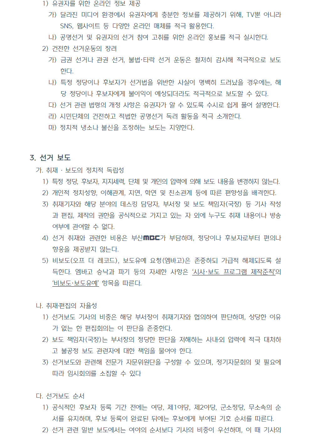 1) 유권자를 위한 온라인 정보 제공 가) 달라진 미디어 환경에서 유권자에게 충분한 정보를 제공하기 위해, TV뿐 아니라 SNS, 웹사이트 등 다양한 온라인 매체를 적극 활용한다. 나) 공명선거 및 유권자의 선거 참여 고취를 위한 온라인 홍보를 적극 실시한다. 2) 건전한 선거운동의 장려 가) 금권 선거나 관권 선거, 불법, 타락 선거 운동은 철저히 감시해 적극적으로 보도한다. 나) 특정 정당이나 후보자가 선거법을 위반한 사실이 명백히 드러났을 경우에는, 해당 정당이나 후보자에게 불이익이 예상되더라도 적극적으로 보도할 수 있다. 다) 선거 관련 법령의 개정 사항은 유권자가 알 수 있도록 수시로 쉽게 풀어 설명한다. 라) 시민단체의 건전하고 적법한 공명선거 독려 활동을 적극 소개한다. 마) 정치적 냉소나 불신을 조장하는 보도는 지양한다. 3. 선거 보도 가. 취재, 보도의 정치적 독립성 1) 특정 정당, 후보자, 지지세력, 단체 및 개인의 압력에 의해 보도 내용을 변경하지 않는다. 2) 개인적 정치성향, 이해관계, 지연, 학연 및 친소관계 등에 따른 편향성을 배격한다. 3) 취재기자와 해당 분야의 데스킹 담당자, 부서장 및 보도 책임자(국장) 등 기사 작성과 편집, 제작의 권한을 공식적으로 가지고 있는 자 외에 누구도 취재 내용이나 방송 여부에 관여할 수 없다. 4) 선거 취재와 관련한 비용은 부산MBC가 부담하며, 정당이나 후보자로부터 편의나 향응을 제공받지 않는다. 5) 비보도(오프 더 레코드), 보도유예 요청(엠바고)은 존중하되 가급적 해제되도록 설득한다. 엠바고 승낙과 파기 등의 자세한 사항은 시사, 보도 프로그램 제작준칙의 비보도,보도유예 항목을 따른다. 나. 취재, 편집의 자율성 1) 선거보도 기사의 비중은 해당 부서장이 취재기자와 협의하여 판단하며, 상당한 이유가 없는 한 편집회의는 이 판단을 존중한다. 2) 보도 책임자(국장)는 부서장의 정당한 판단을 저해하는 사내외 압력에 적극 대처하고 불공정 보도 관련자에 대한 책임을 물어야 한다. 3) 선거보도와 관련해 전문가 자문위원단을 구성할 수 있으며, 정기자문회의 및 필요에 따라 임시회의를 소집할 수 있다 다. 선거보도 순서 1) 공식적인 후보자 등록 기간 전에는 여당, 제1야당, 제2야당, 군소정당, 무소속의 순서를 유지하며, 후보 등록이 완료된 뒤에는 후보에게 부여된 기호 순서를 따른다. 2) 선거 관련 일반 보도에서는 여야의 순서보다 기사의 비중이 우선하며, 이 때 기사의 비중은 해당 보도 관련 부서가 판단하고, 상당한 이유가 없는 한 편집회의는 이 판단을 존중한다.