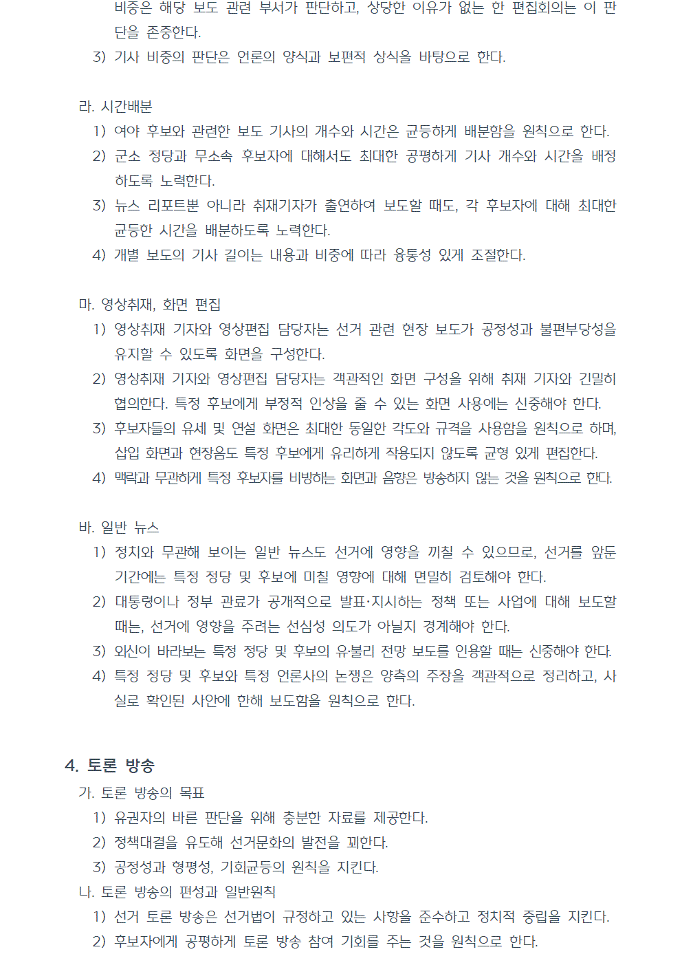 3) 기사 비중의 판단은 언론의 양식과 보편적 상식을 바탕으로 한다. 라. 시간배분 1) 여야 후보와 관련한 보도 기사의 개수와 시간은 균등하게 배분함을 원칙으로 한다. 2) 군소 정당과 무소속 후보자에 대해서도 최대한 공평하게 기사 개수와 시간을 배정하도록 노력한다. 3) 뉴스 리포트뿐 아니라 취재기자가 출연하여 보도할 때도, 각 후보자에 대해 최대한 균등한 시간을 배분하도록 노력한다. 4) 개별 보도의 기사 길이는 내용과 비중에 따라 융통성 있게 조절한다. 마. 영상취재, 화면 편집 1) 영상취재 기자와 영상편집 담당자는 선거 관련 현장 보도가 공정성과 불편부당성을 유지할 수 있도록 화면을 구성한다. 2) 영상취재 기자와 영상편집 담당자는 객관적인 화면 구성을 위해 취재 기자와 긴밀히 협의한다. 특정 후보에게 부정적 인상을 줄 수 있는 화면 사용에는 신중해야 한다. 3) 후보자들의 유세 및 연설 화면은 최대한 동일한 각도와 규격을 사용함을 원칙으로 하며, 삽입 화면과 현장음도 특정 후보에게 유리하게 작용되지 않도록 균형 있게 편집한다. 4) 맥락과 무관하게 특정 후보자를 비방하는 화면과 음향은 방송하지 않는 것을 원칙으로 한다. 바. 일반 뉴스 1) 정치와 무관해 보이는 일반 뉴스도 선거에 영향을 끼칠 수 있으므로, 선거를 앞둔 기간에는 특정 정당 및 후보에 미칠 영향에 대해 면밀히 검토해야 한다. 2) 대통령이나 정부 관료가 공개적으로 발표하거나 지시하는 정책 또는 사업에 대해 보도할 때는, 선거에 영향을 주려는 선심성 의도가 아닐지 경계해야 한다. 3) 외신이 바라보는 특정 정당 및 후보의 유불리 전망 보도를 인용할 때는 신중해야 한다. 4) 특정 정당 및 후보와 특정 언론사의 논쟁은 양측의 주장을 객관적으로 정리하고, 사실로 확인된 사안에 한해 보도함을 원칙으로 한다. 4. 토론 방송 가. 토론 방송의 목표 1) 유권자의 바른 판단을 위해 충분한 자료를 제공한다. 2) 정책대결을 유도해 선거문화의 발전을 꾀한다. 3) 공정성과 형평성, 기회균등의 원칙을 지킨다. 나. 토론 방송의 편성과 일반원칙 1) 선거 토론 방송은 선거법이 규정하고 있는 사항을 준수하고 정치적 중립을 지킨다. 2) 후보자에게 공평하게 토론 방송 참여 기회를 주는 것을 원칙으로 한다.