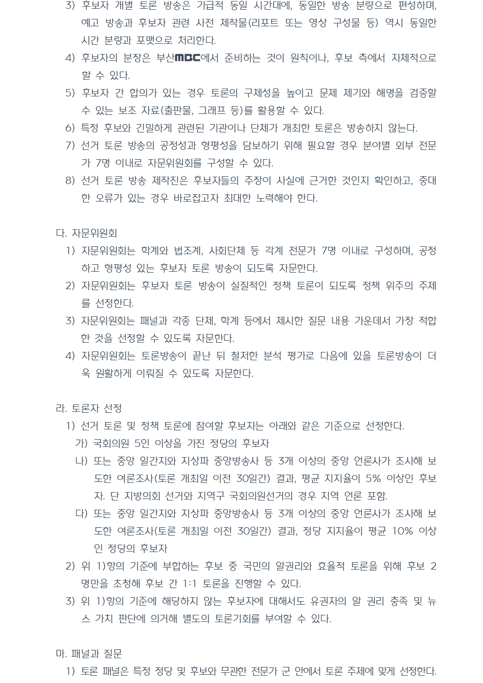 3) 후보자 개별 토론 방송은 가급적 동일 시간대에, 동일한 방송 분량으로 편성하며, 예고 방송과 후보자 관련 사전 제작물(리포트 또는 영상 구성물 등) 역시 동일한 시간 분량과 포맷으로 처리한다. 4) 후보자의 분장은 부산MBC에서 준비하는 것이 원칙이나, 후보 측에서 자체적으로 할 수 있다. 5) 후보자 간 합의가 있는 경우 토론의 구체성을 높이고 문제 제기와 해명을 검증할 수 있는 보조 자료(출판물, 그래프 등)를 활용할 수 있다. 6) 특정 후보와 긴밀하게 관련된 기관이나 단체가 개최한 토론은 방송하지 않는다. 7) 선거 토론 방송의 공정성과 형평성을 담보하기 위해 필요할 경우 분야별 외부 전문가 7명 이내로 자문위원회를 구성할 수 있다. 8) 선거 토론 방송 제작진은 후보자들의 주장이 사실에 근거한 것인지 확인하고, 중대한 오류가 있는 경우 바로잡고자 최대한 노력해야 한다. 다. 자문위원회 1) 자문위원회는 학계와 법조계, 사회단체 등 각계 전문가 7명 이내로 구성하며, 공정하고 형평성 있는 후보자 토론 방송이 되도록 자문한다. 2) 자문위원회는 후보자 토론 방송이 실질적인 정책 토론이 되도록 정책 위주의 주제를 선정한다. 3) 자문위원회는 패널과 각종 단체, 학계 등에서 제시한 질문 내용 가운데서 가장 적합한 것을 선정할 수 있도록 자문한다. 4) 자문위원회는 토론방송이 끝난 뒤 철저한 분석 평가로 다음에 있을 토론방송이 더욱 원활하게 이뤄질 수 있도록 자문한다. 라. 토론자 선정 1) 선거 토론 및 정책 토론에 참여할 후보자는 아래와 같은 기준으로 선정한다. 가) 국회의원 5인 이상을 가진 정당의 후보자 나) 또는 중앙 일간지와 지상파 중앙방송사 등 3개 이상의 중앙 언론사가 조사해 보도한 여론조사(토론 개최일 이전 30일간) 결과, 평균 지지율이 5% 이상인 후보자. 단 지방의회 선거와 지역구 국회의원선거의 경우 지역 언론 포함. 다) 또는 중앙 일간지와 지상파 중앙방송사 등 3개 이상의 중앙 언론사가 조사해 보도한 여론조사(토론 개최일 이전 30일간) 결과, 정당 지지율이 평균 10% 이상인 정당의 후보자 2) 위 1)항의 기준에 부합하는 후보 중 국민의 알권리와 효율적 토론을 위해 후보 2 명만을 초청해 후보 간 1대1 토론을 진행할 수 있다. 3) 위 1)항의 기준에 해당하지 않는 후보자에 대해서도 유권자의 알 권리 충족 및 뉴스 가치 판단에 의거해 별도의 토론기회를 부여할 수 있다. 마. 패널과 질문 1) 토론 패널은 특정 정당 및 후보와 무관한 전문가 군 안에서 토론 주제에 맞게 선정한다.