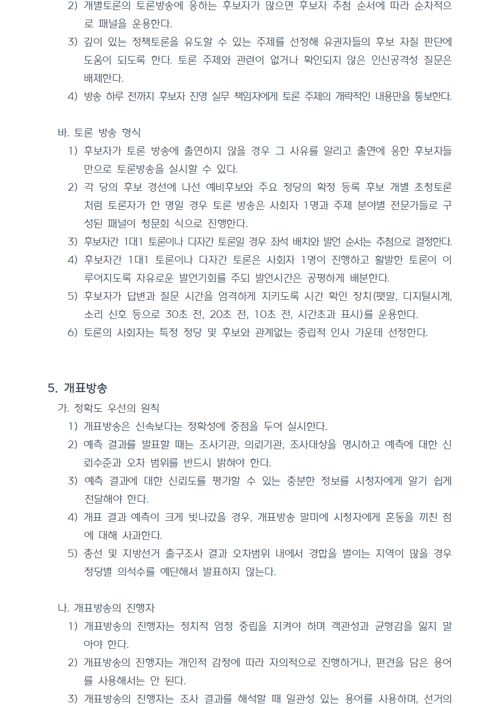 2) 개별토론의 토론방송에 응하는 후보자가 많으면 후보자 추첨 순서에 따라 순차적으로 패널을 운용한다. 3) 깊이 있는 정책토론을 유도할 수 있는 주제를 선정해 유권자들의 후보 자질 판단에 도움이 되도록 한다. 토론 주제와 관련이 없거나 확인되지 않은 인신공격성 질문은 배제한다. 4) 방송 하루 전까지 후보자 진영 실무 책임자에게 토론 주제의 개략적인 내용만을 통보한다. 바. 토론 방송 형식 1) 후보자가 토론 방송에 출연하지 않을 경우 그 사유를 알리고 출연에 응한 후보자들만으로 토론방송을 실시할 수 있다. 2) 각 당의 후보 경선에 나선 예비후보와 주요 정당의 확정 등록 후보 개별 초청토론처럼 토론자가 한 명일 경우 토론 방송은 사회자 1명과 주제 분야별 전문가들로 구성된 패널이 청문회 식으로 진행한다. 3) 후보자간 1대1 토론이나 다자간 토론일 경우 좌석 배치와 발언 순서는 추첨으로 결정한다. 4) 후보자간 1대1 토론이나 다자간 토론은 사회자 1명이 진행하고 활발한 토론이 이루어지도록 자유로운 발언기회를 주되 발언시간은 공평하게 배분한다. 5) 후보자가 답변과 질문 시간을 엄격하게 지키도록 시간 확인 장치(팻말, 디지털시계, 소리 신호 등으로 30초 전, 20초 전, 10초 전, 시간초과 표시)를 운용한다. 6) 토론의 사회자는 특정 정당 및 후보와 관계없는 중립적 인사 가운데 선정한다. 5. 개표방송 가. 정확도 우선의 원칙 1) 개표방송은 신속보다는 정확성에 중점을 두어 실시한다. 2) 예측 결과를 발표할 때는 조사기관, 의뢰기관, 조사대상을 명시하고 예측에 대한 신뢰수준과 오차 범위를 반드시 밝혀야 한다. 3) 예측 결과에 대한 신뢰도를 평가할 수 있는 충분한 정보를 시청자에게 알기 쉽게 전달해야 한다. 4) 개표 결과 예측이 크게 빗나갔을 경우, 개표방송 말미에 시청자에게 혼동을 끼친 점에 대해 사과한다. 5) 총선 및 지방선거 출구조사 결과 오차범위 내에서 경합을 벌이는 지역이 많을 경우 정당별 의석수를 예단해서 발표하지 않는다. 나. 개표방송의 진행자 1) 개표방송의 진행자는 정치적 엄정 중립을 지켜야 하며 객관성과 균형감을 잃지 말아야 한다. 2) 개표방송의 진행자는 개인적 감정에 따라 자의적으로 진행하거나, 편견을 담은 용어를 사용해서는 안 된다. 3) 개표방송의 진행자는 조사 결과를 해석할 때 일관성 있는 용어를 사용하며, 선거의 본령을 호도하는 표현(전투용어, 스포츠 용어, 비어, 특정 지역과 지역민을 비유한 은어, 정치적 선동 구호 등)을 사용하지 않는다.