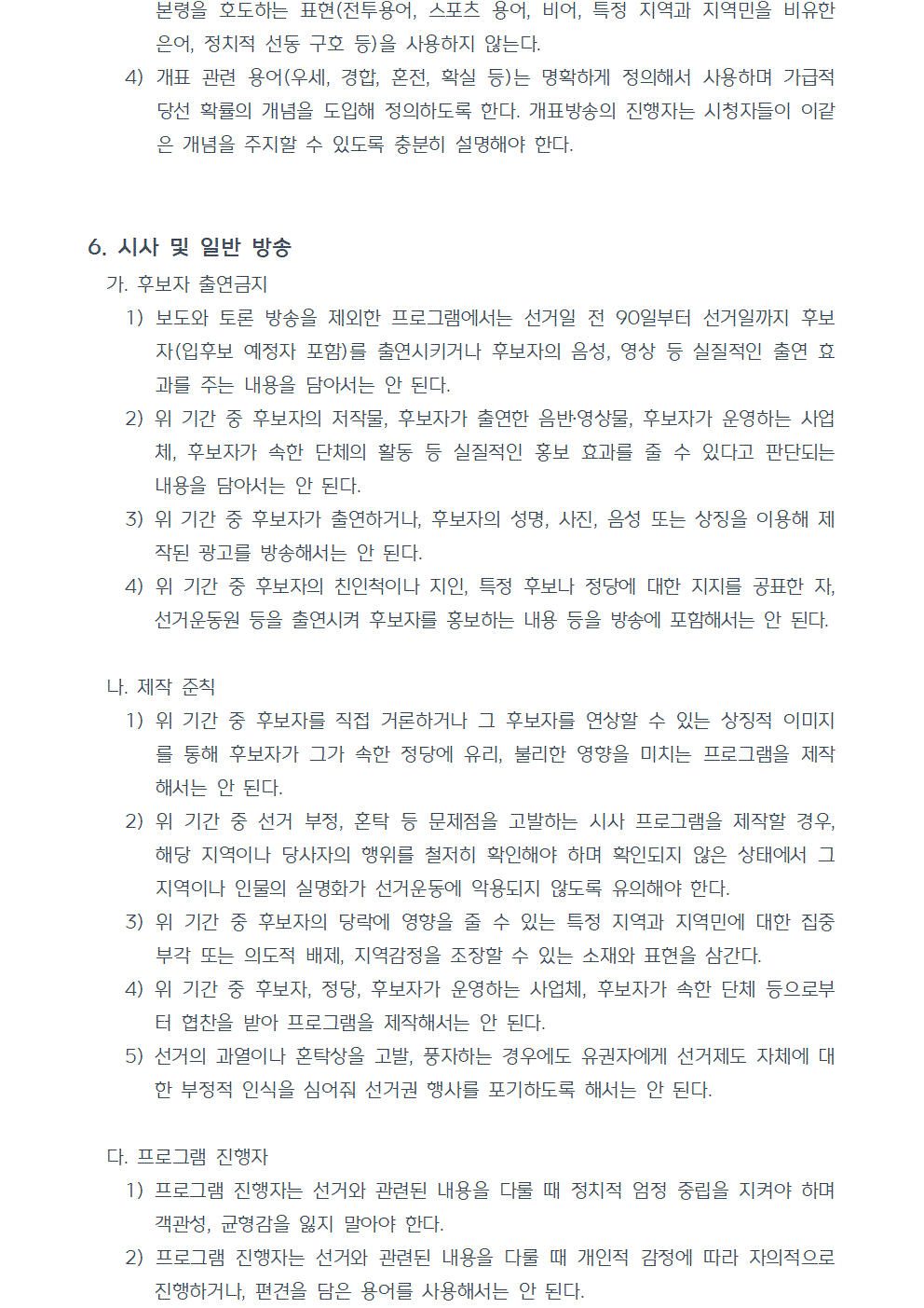 4) 개표 관련 용어(우세, 경합, 혼전, 확실 등)는 명확하게 정의해서 사용하며 가급적 당선 확률의 개념을 도입해 정의하도록 한다. 개표방송의 진행자는 시청자들이 이같은 개념을 주지할 수 있도록 충분히 설명해야 한다. 6. 시사 및 일반 방송 가. 후보자 출연금지 1) 보도와 토론 방송을 제외한 프로그램에서는 선거일 전 90일부터 선거일까지 후보자(입후보 예정자 포함)를 출연시키거나 후보자의 음성, 영상 등 실질적인 출연 효과를 주는 내용을 담아서는 안 된다. 2) 위 기간 중 후보자의 저작물, 후보자가 출연한 음반 및 영상물, 후보자가 운영하는 사업체, 후보자가 속한 단체의 활동 등 실질적인 홍보 효과를 줄 수 있다고 판단되는 내용을 담아서는 안 된다. 3) 위 기간 중 후보자가 출연하거나, 후보자의 성명, 사진, 음성 또는 상징을 이용해 제작된 광고를 방송해서는 안 된다. 4) 위 기간 중 후보자의 친인척이나 지인, 특정 후보나 정당에 대한 지지를 공표한 자, 선거운동원 등을 출연시켜 후보자를 홍보하는 내용 등을 방송에 포함해서는 안 된다. 나. 제작 준칙 1) 위 기간 중 후보자를 직접 거론하거나 그 후보자를 연상할 수 있는 상징적 이미지를 통해 후보자가 그가 속한 정당에 유리, 불리한 영향을 미치는 프로그램을 제작해서는 안 된다. 2) 위 기간 중 선거 부정, 혼탁 등 문제점을 고발하는 시사 프로그램을 제작할 경우, 해당 지역이나 당사자의 행위를 철저히 확인해야 하며 확인되지 않은 상태에서 그 지역이나 인물의 실명화가 선거운동에 악용되지 않도록 유의해야 한다. 3) 위 기간 중 후보자의 당락에 영향을 줄 수 있는 특정 지역과 지역민에 대한 집중 부각 또는 의도적 배제, 지역감정을 조장할 수 있는 소재와 표현을 삼간다. 4) 위 기간 중 후보자, 정당, 후보자가 운영하는 사업체, 후보자가 속한 단체 등으로부터 협찬을 받아 프로그램을 제작해서는 안 된다. 5) 선거의 과열이나 혼탁상을 고발, 풍자하는 경우에도 유권자에게 선거제도 자체에 대한 부정적 인식을 심어줘 선거권 행사를 포기하도록 해서는 안 된다. 다. 프로그램 진행자 1) 프로그램 진행자는 선거와 관련된 내용을 다룰 때 정치적 엄정 중립을 지켜야 하며 객관성, 균형감을 잃지 말아야 한다. 2) 프로그램 진행자는 선거와 관련된 내용을 다룰 때 개인적 감정에 따라 자의적으로 진행하거나, 편견을 담은 용어를 사용해서는 안 된다.