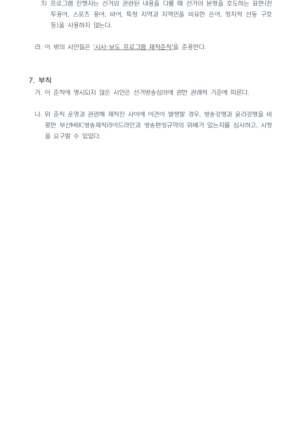 3) 프로그램 진행자는 선거와 관련된 내용을 다룰 때 선거의 본령을 호도하는 표현(전투용어, 스포츠 용어, 비어, 특정 지역과 지역민을 비유한 은어, 정치적 선동 구호 등)을 사용하지 않는다. 라. 이 밖의 사안들은 시사, 보도 프로그램 제작준칙을 준용한다. 7. 부칙 가. 이 준칙에 명시되지 않은 사안은 선거방송심의에 관한 관례적 기준에 따른다. 나. 위 준칙 운영과 관련해 제작진 사이에 이견이 발생할 경우, 방송강령과 윤리강령을 비롯한 부산MBC방송제작라이드라인과 방송편성규약의 위배가 있는지를 심사하고, 시정을 요구할 수 있다. (끝)