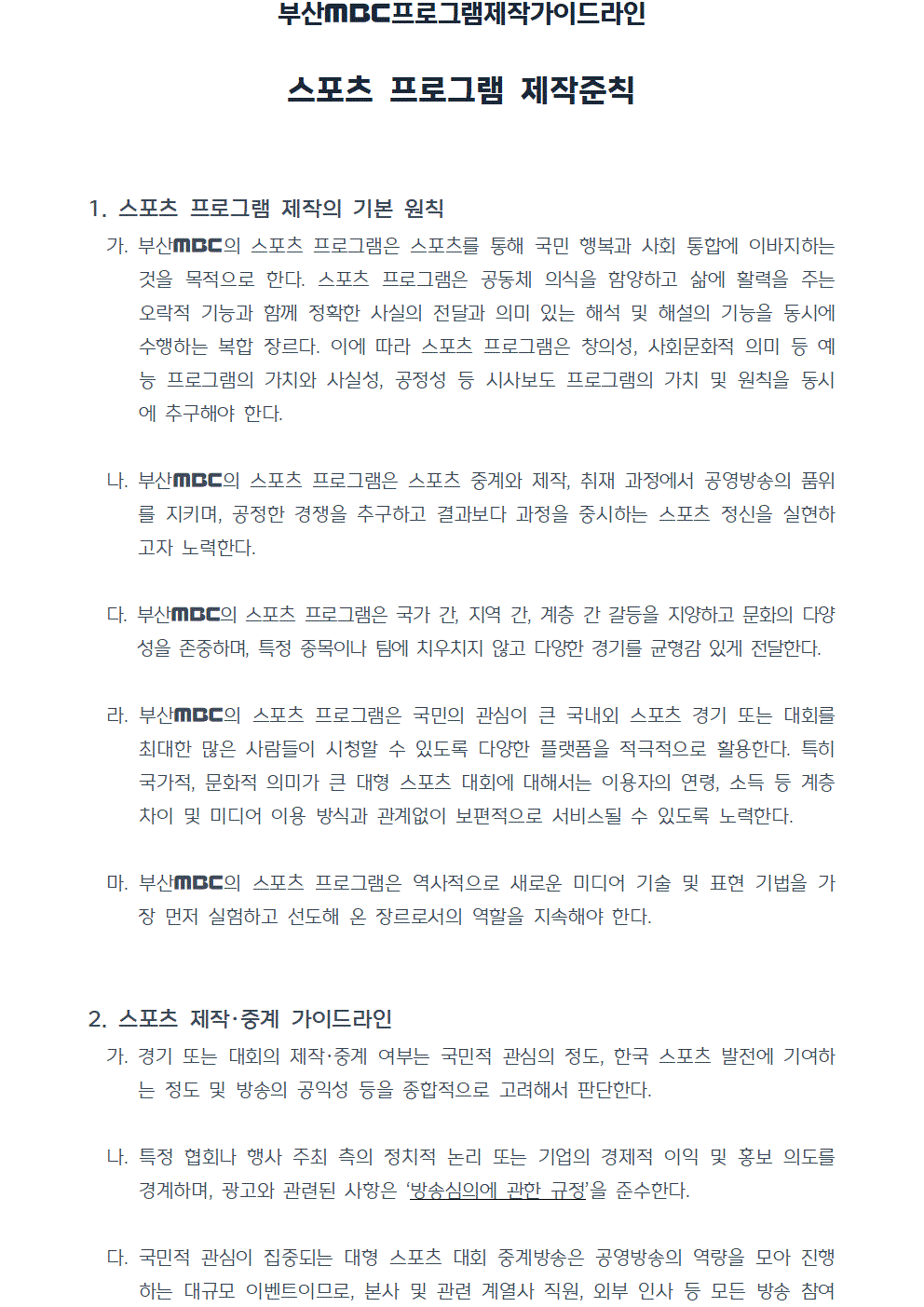 프로그램제작가이드라인 스포츠 프로그램 제작준칙(2022년 7월 1일 시행) 1. 스포츠 프로그램 제작의 기본 원칙 가. 부산MBC의 스포츠 프로그램은 스포츠를 통해 국민 행복과 사회 통합에 이바지하는 것을 목적으로 한다. 스포츠 프로그램은 공동체 의식을 함양하고 삶에 활력을 주는 오락적 기능과 함께 정확한 사실의 전달과 의미 있는 해석 및 해설의 기능을 동시에 수행하는 복합 장르다. 이에 따라 스포츠 프로그램은 창의성, 사회문화적 의미 등 예능 프로그램의 가치와 사실성, 공정성 등 시사보도 프로그램의 가치 및 원칙을 동시에 추구해야 한다. 나. 부산MBC의 스포츠 프로그램은 스포츠 중계와 제작, 취재 과정에서 공영방송의 품위를 지키며, 공정한 경쟁을 추구하고 결과보다 과정을 중시하는 스포츠 정신을 실현하고자 노력한다. 다. 부산MBC의 스포츠 프로그램은 국가 간, 지역 간, 계층 간 갈등을 지양하고 문화의 다양성을 존중하며, 특정 종목이나 팀에 치우치지 않고 다양한 경기를 균형감 있게 전달한다. 라. 부산MBC의 스포츠 프로그램은 국민의 관심이 큰 국내외 스포츠 경기 또는 대회를 최대한 많은 사람들이 시청할 수 있도록 다양한 플랫폼을 적극적으로 활용한다. 특히 국가적, 문화적 의미가 큰 대형 스포츠 대회에 대해서는 이용자의 연령, 소득 등 계층 차이 및 미디어 이용 방식과 관계없이 보편적으로 서비스될 수 있도록 노력한다. 마. 부산MBC의 스포츠 프로그램은 역사적으로 새로운 미디어 기술 및 표현 기법을 가장 먼저 실험하고 선도해 온 장르로서의 역할을 지속해야 한다. 2. 스포츠 제작 및 중계 가이드라인 가. 경기 또는 대회의 제작, 중계 여부는 국민적 관심의 정도, 한국 스포츠 발전에 기여하는 정도 및 방송의 공익성 등을 종합적으로 고려해서 판단한다. 나. 특정 협회나 행사 주최 측의 정치적 논리 또는 기업의 경제적 이익 및 홍보 의도를 경계하며, 광고와 관련된 사항은 방송심의에 관한 규정을 준수한다. 다. 국민적 관심이 집중되는 대형 스포츠 대회 중계방송은 공영방송의 역량을 모아 진행하는 대규모 이벤트이므로, 본사 및 관련 계열사 직원, 외부 인사 등 모든 방송 참여자들이 제작 과정 전반에서 정해진 철차에 따라 충분한 소통을 거쳐야 한다.
