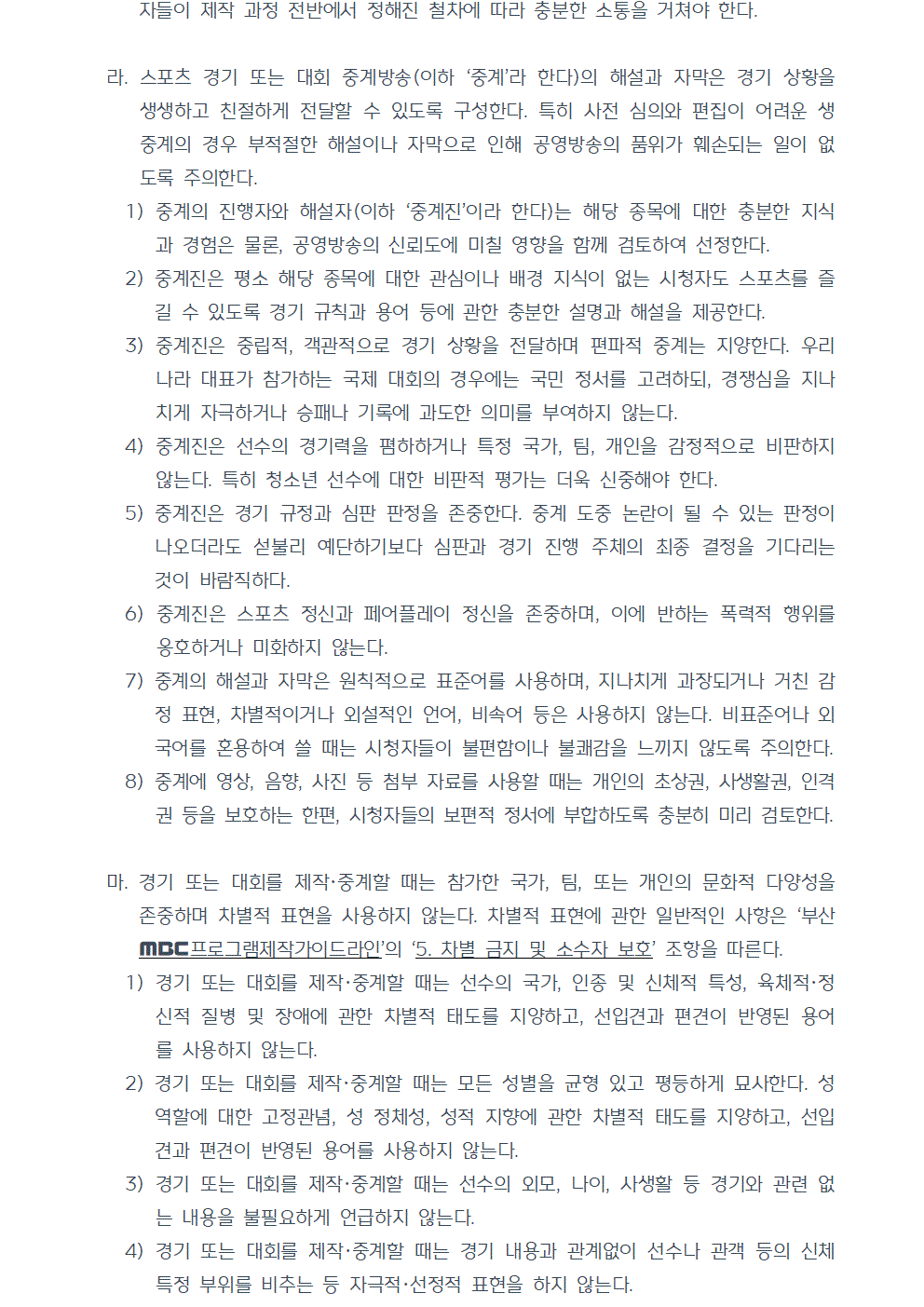 라. 스포츠 경기 또는 대회 중계방송(이하 중계라 한다)의 해설과 자막은 경기 상황을 생생하고 친절하게 전달할 수 있도록 구성한다. 특히 사전 심의와 편집이 어려운 생중계의 경우 부적절한 해설이나 자막으로 인해 공영방송의 품위가 훼손되는 일이 없도록 주의한다. 1) 중계의 진행자와 해설자(이하 중계진이라 한다)는 해당 종목에 대한 충분한 지식과 경험은 물론, 공영방송의 신뢰도에 미칠 영향을 함께 검토하여 선정한다. 2) 중계진은 평소 해당 종목에 대한 관심이나 배경 지식이 없는 시청자도 스포츠를 즐길 수 있도록 경기 규칙과 용어 등에 관한 충분한 설명과 해설을 제공한다. 3) 중계진은 중립적, 객관적으로 경기 상황을 전달하며 편파적 중계는 지양한다. 우리나라 대표가 참가하는 국제 대회의 경우에는 국민 정서를 고려하되, 경쟁심을 지나치게 자극하거나 승패나 기록에 과도한 의미를 부여하지 않는다. 4) 중계진은 선수의 경기력을 폄하하거나 특정 국가, 팀, 개인을 감정적으로 비판하지 않는다. 특히 청소년 선수에 대한 비판적 평가는 더욱 신중해야 한다. 5) 중계진은 경기 규정과 심판 판정을 존중한다. 중계 도중 논란이 될 수 있는 판정이 나오더라도 섣불리 예단하기보다 심판과 경기 진행 주체의 최종 결정을 기다리는 것이 바람직하다. 6) 중계진은 스포츠 정신과 페어플레이 정신을 존중하며, 이에 반하는 폭력적 행위를 옹호하거나 미화하지 않는다. 7) 중계의 해설과 자막은 원칙적으로 표준어를 사용하며, 지나치게 과장되거나 거친 감정 표현, 차별적이거나 외설적인 언어, 비속어 등은 사용하지 않는다. 비표준어나 외국어를 혼용하여 쓸 때는 시청자들이 불편함이나 불쾌감을 느끼지 않도록 주의한다. 8) 중계에 영상, 음향, 사진 등 첨부 자료를 사용할 때는 개인의 초상권, 사생활권, 인격권 등을 보호하는 한편, 시청자들의 보편적 정서에 부합하도록 충분히 미리 검토한다. 마. 경기 또는 대회를 제작, 중계할 때는 참가한 국가, 팀, 또는 개인의 문화적 다양성을 존중하며 차별적 표현을 사용하지 않는다. 차별적 표현에 관한 일반적인 사항은 부산MBC프로그램제작가이드라인의 5. 차별 금지 및 소수자 보호 조항을 따른다. 1) 경기 또는 대회를 제작, 중계할 때는 선수의 국가, 인종 및 신체적 특성, 육체적, 정신적 질병 및 장애에 관한 차별적 태도를 지양하고, 선입견과 편견이 반영된 용어를 사용하지 않는다. 2) 경기 또는 대회를 제작, 중계할 때는 모든 성별을 균형 있고 평등하게 묘사한다. 성 역할에 대한 고정관념, 성 정체성, 성적 지향에 관한 차별적 태도를 지양하고, 선입견과 편견이 반영된 용어를 사용하지 않는다. 3) 경기 또는 대회를 제작, 중계할 때는 선수의 외모, 나이, 사생활 등 경기와 관련 없는 내용을 불필요하게 언급하지 않는다. 4) 경기 또는 대회를 제작, 중계할 때는 경기 내용과 관계없이 선수나 관객 등의 신체 특정 부위를 비추는 등 자극적, 선정적 표현을 하지 않는다.