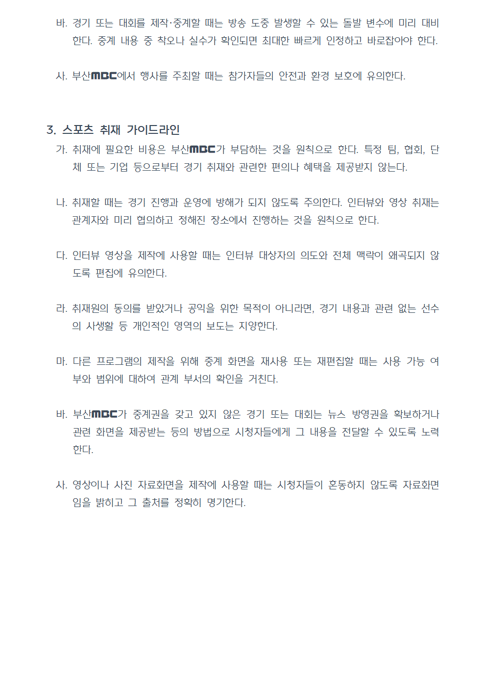 바. 경기 또는 대회를 제작·중계할 때는 방송 도중 발생할 수 있는 돌발 변수에 미리 대비한다. 중계 내용 중 착오나 실수가 확인되면 최대한 빠르게 인정하고 바로잡아야 한다. 사. 부산MBC에서 행사를 주최할 때는 참가자들의 안전과 환경 보호에 유의한다. 3. 스포츠 취재 가이드라인 가. 취재에 필요한 비용은 부산MBC가 부담하는 것을 원칙으로 한다. 특정 팀, 협회, 단체 또는 기업 등으로부터 경기 취재와 관련한 편의나 혜택을 제공받지 않는다. 나. 취재할 때는 경기 진행과 운영에 방해가 되지 않도록 주의한다. 인터뷰와 영상 취재는 관계자와 미리 협의하고 정해진 장소에서 진행하는 것을 원칙으로 한다. 다. 인터뷰 영상을 제작에 사용할 때는 인터뷰 대상자의 의도와 전체 맥락이 왜곡되지 않도록 편집에 유의한다. 라. 취재원의 동의를 받았거나 공익을 위한 목적이 아니라면, 경기 내용과 관련 없는 선수의 사생활 등 개인적인 영역의 보도는 지양한다. 마. 다른 프로그램의 제작을 위해 중계 화면을 재사용 또는 재편집할 때는 사용 가능 여부와 범위에 대하여 관계 부서의 확인을 거친다. 바. 부산MBC가 중계권을 갖고 있지 않은 경기 또는 대회는 뉴스 방영권을 확보하거나 관련 화면을 제공받는 등의 방법으로 시청자들에게 그 내용을 전달할 수 있도록 노력한다. 사. 영상이나 사진 자료화면을 제작에 사용할 때는 시청자들이 혼동하지 않도록 자료화면임을 밝히고 그 출처를 정확히 명기한다.(끝)