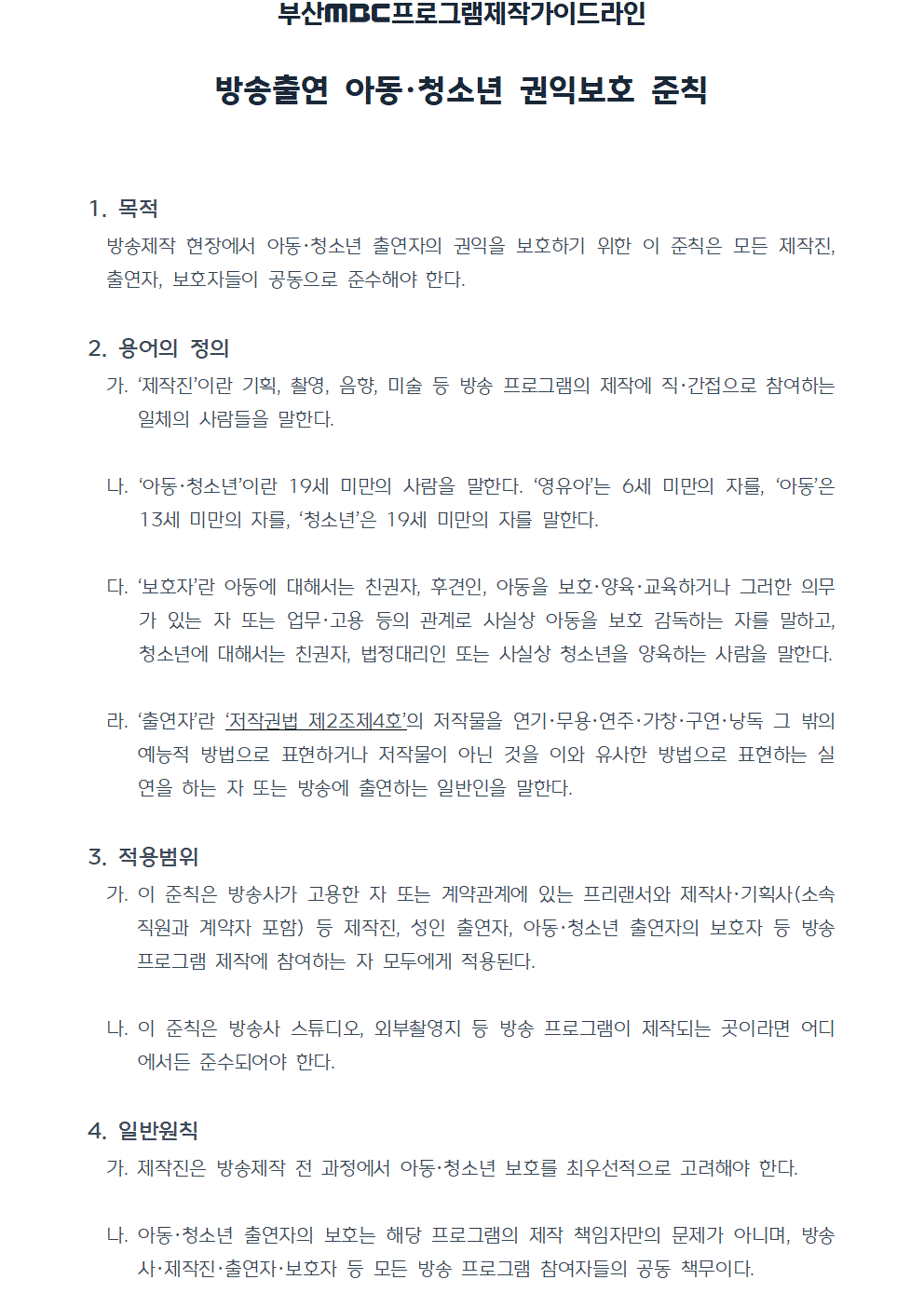 프로그램제작가이드라인 방송출연 아동청소년 권익보호 준칙(2022년7월1일 시행) 1. 목적 방송제작 현장에서 아동·청소년 출연자의 권익을 보호하기 위한 이 준칙은 모든 제작진, 출연자, 보호자들이 공동으로 준수해야 한다. 2. 용어의 정의 가. 제작진이란 기획, 촬영, 음향, 미술 등 방송 프로그램의 제작에 직간접으로 참여하는 일체의 사람들을 말한다. 나. 아동청소년이란 19세 미만의 사람을 말한다. 영유아는 6세 미만의 자를, 아동은 13세 미만의 자를, 청소년은 19세 미만의 자를 말한다. 다. 보호자란 아동에 대해서는 친권자, 후견인, 아동을 보호,양육,교육하거나 그러한 의무가 있는 자 또는 업무나 고용 등의 관계로 사실상 아동을 보호 감독하는 자를 말하고, 청소년에 대해서는 친권자, 법정대리인 또는 사실상 청소년을 양육하는 사람을 말한다. 라. 출연자란 저작권법 제2조제4호의 저작물을 연기,무용,연주,가창,구연,낭독 그 밖의 예능적 방법으로 표현하거나 저작물이 아닌 것을 이와 유사한 방법으로 표현하는 실연을 하는 자 또는 방송에 출연하는 일반인을 말한다., 3. 적용범위 가. 이 준칙은 방송사가 고용한 자 또는 계약관계에 있는 프리랜서와 제작사, 기획사(소속 직원과 계약자 포함) 등 제작진, 성인 출연자, 아동청소년 출연자의 보호자 등 방송 프로그램 제작에 참여하는 자 모두에게 적용된다. 나. 이 준칙은 방송사 스튜디오, 외부촬영지 등 방송 프로그램이 제작되는 곳이라면 어디에서든 준수되어야 한다. 4. 일반원칙 가. 제작진은 방송제작 전 과정에서 아동청소년 보호를 최우선적으로 고려해야 한다. 나. 아동청소년 출연자의 보호는 해당 프로그램의 제작 책임자만의 문제가 아니며, 방송사, 제작진, 출연자, 보호자 등 모든 방송 프로그램 참여자들의 공동 책무이다.
