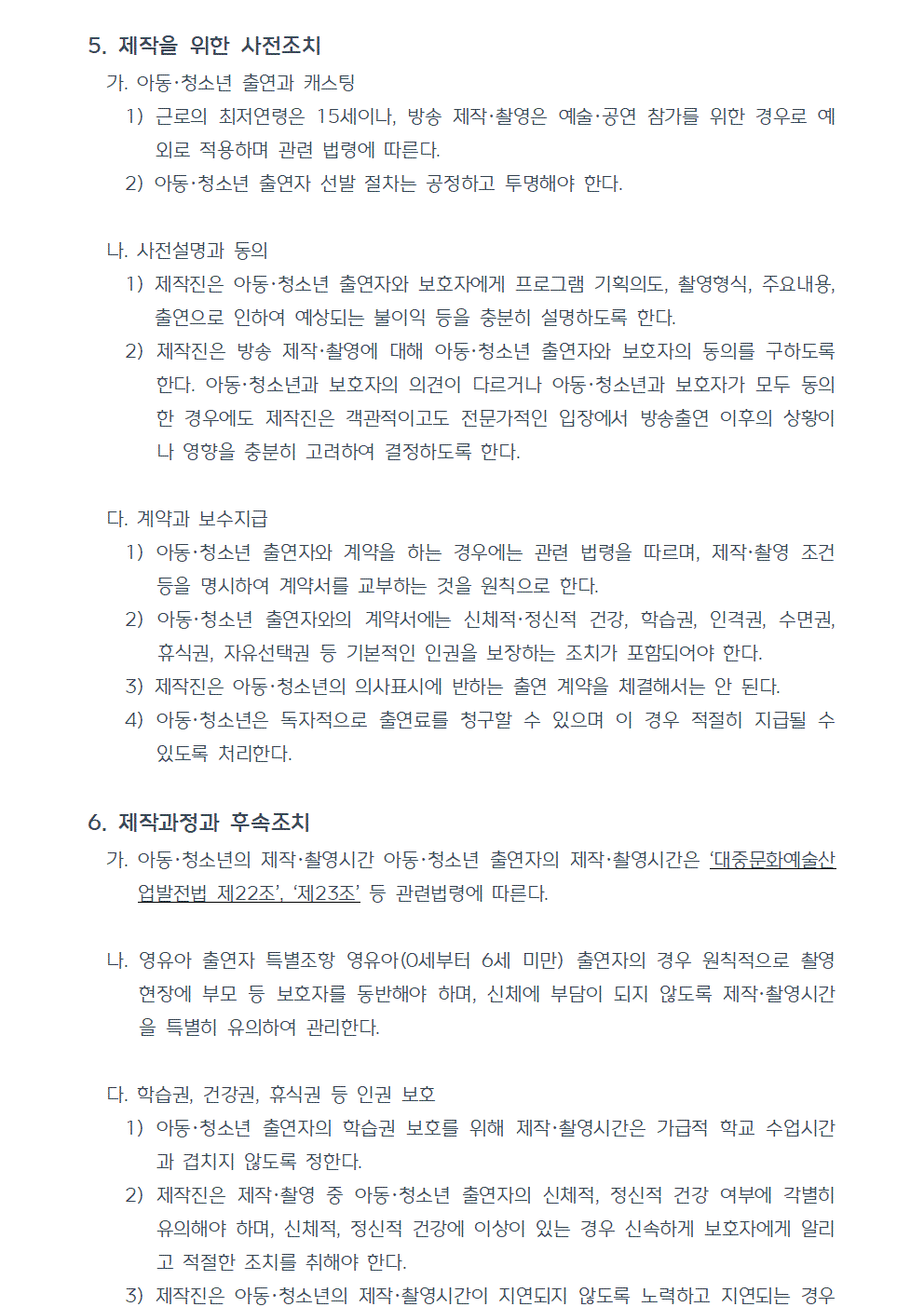 5. 제작을 위한 사전조치 가. 아동청소년 출연과 캐스팅 1) 근로의 최저연령은 15세이나, 방송 제작, 촬영은 예술, 공연 참가를 위한 경우로 예외로 적용하며 관련 법령에 따른다. 2) 아동·청소년 출연자 선발 절차는 공정하고 투명해야 한다. 나. 사전설명과 동의 1) 제작진은 아동청소년 출연자와 보호자에게 프로그램 기획의도, 촬영형식, 주요내용, 출연으로 인하여 예상되는 불이익 등을 충분히 설명하도록 한다. 2) 제작진은 방송 제작, 촬영에 대해 아동청소년 출연자와 보호자의 동의를 구하도록 한다. 아동청소년과 보호자의 의견이 다르거나 아동청소년과 보호자가 모두 동의한 경우에도 제작진은 객관적이고도 전문가적인 입장에서 방송출연 이후의 상황이나 영향을 충분히 고려하여 결정하도록 한다. 다. 계약과 보수지급 1) 아동청소년 출연자와 계약을 하는 경우에는 관련 법령을 따르며, 제작, 촬영 조건 등을 명시하여 계약서를 교부하는 것을 원칙으로 한다. 2) 아동청소년 출연자와의 계약서에는 신체적, 정신적 건강, 학습권, 인격권, 수면권, 휴식권, 자유선택권 등 기본적인 인권을 보장하는 조치가 포함되어야 한다. 3) 제작진은 아동청소년의 의사표시에 반하는 출연 계약을 체결해서는 안 된다. 4) 아동청소년은 독자적으로 출연료를 청구할 수 있으며 이 경우 적절히 지급될 수 있도록 처리한다. 6. 제작과정과 후속조치 가. 아동·청소년의 제작,촬영시간 아동청소년 출연자의 제작,촬영시간은 대중문화예술산업발전법 제22조, 제23조 등 관련법령에 따른다. 나. 영유아 출연자 특별조항 영유아(0세부터 6세 미만) 출연자의 경우 원칙적으로 촬영 현장에 부모 등 보호자를 동반해야 하며, 신체에 부담이 되지 않도록 제작,촬영시간을 특별히 유의하여 관리한다. 다. 학습권, 건강권, 휴식권 등 인권 보호 1) 아동청소년 출연자의 학습권 보호를 위해 제작,촬영시간은 가급적 학교 수업시간과 겹치지 않도록 정한다. 2) 제작진은 제작, 촬영 중 아동청소년 출연자의 신체적, 정신적 건강 여부에 각별히 유의해야 하며, 신체적, 정신적 건강에 이상이 있는 경우 신속하게 보호자에게 알리고 적절한 조치를 취해야 한다. 3) 제작진은 아동청소년의 제작,촬영시간이 지연되지 않도록 노력하고 지연되는 경우