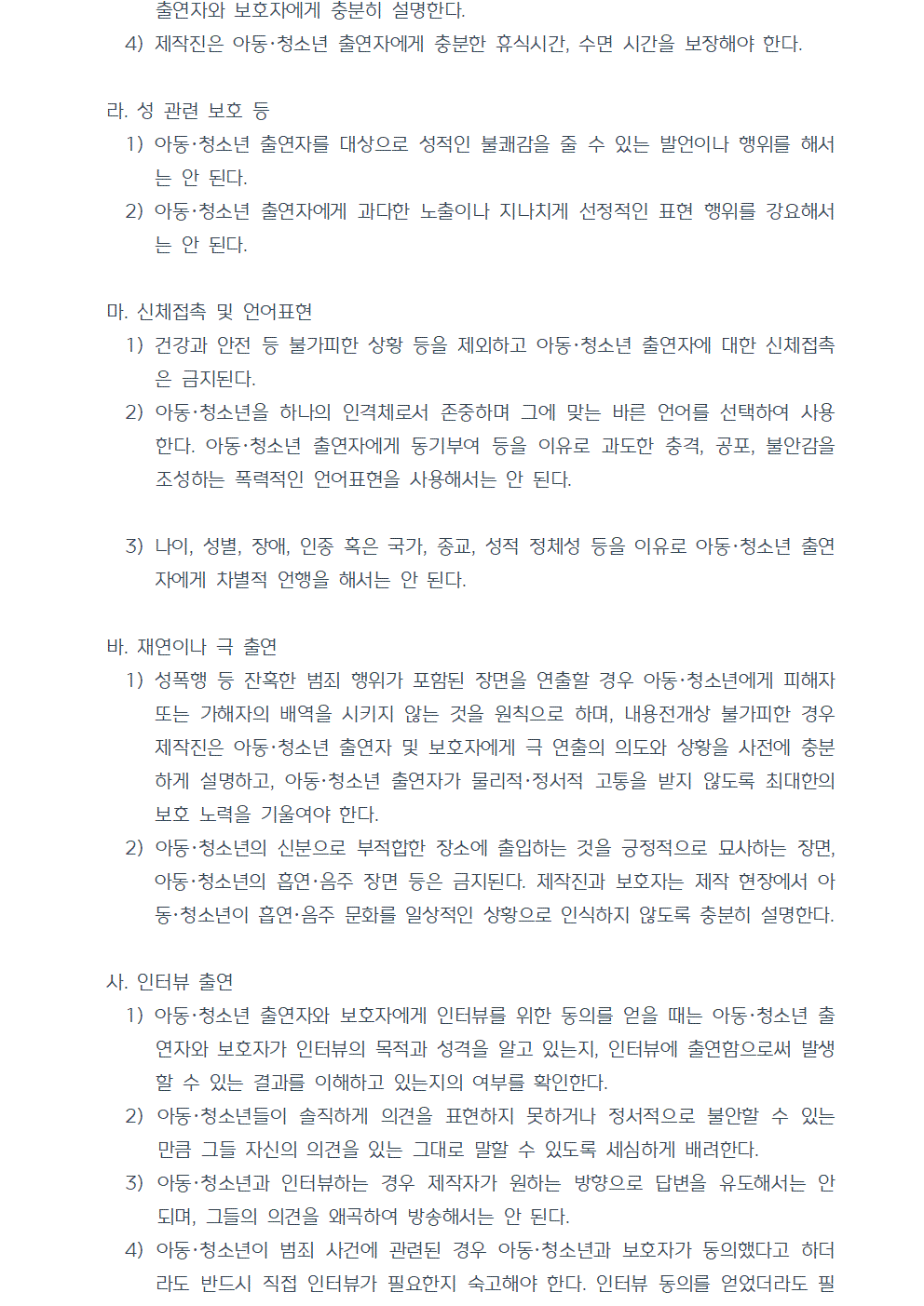 출연자와 보호자에게 충분히 설명한다. 4) 제작진은 아동청소년 출연자에게 충분한 휴식시간, 수면 시간을 보장해야 한다. 라. 성 관련 보호 등 1) 아동청소년 출연자를 대상으로 성적인 불쾌감을 줄 수 있는 발언이나 행위를 해서는 안 된다. 2) 아동청소년 출연자에게 과다한 노출이나 지나치게 선정적인 표현 행위를 강요해서는 안 된다. 마. 신체접촉 및 언어표현 1) 건강과 안전 등 불가피한 상황 등을 제외하고 아동·청소년 출연자에 대한 신체접촉은 금지된다. 2) 아동청소년을 하나의 인격체로서 존중하며 그에 맞는 바른 언어를 선택하여 사용한다. 아동·청소년 출연자에게 동기부여 등을 이유로 과도한 충격, 공포, 불안감을 조성하는 폭력적인 언어표현을 사용해서는 안 된다. 3) 나이, 성별, 장애, 인종 혹은 국가, 종교, 성적 정체성 등을 이유로 아동청소년 출연자에게 차별적 언행을 해서는 안 된다. 바. 재연이나 극 출연 1) 성폭행 등 잔혹한 범죄 행위가 포함된 장면을 연출할 경우 아동청소년에게 피해자 또는 가해자의 배역을 시키지 않는 것을 원칙으로 하며, 내용전개상 불가피한 경우 제작진은 아동청소년 출연자 및 보호자에게 극 연출의 의도와 상황을 사전에 충분하게 설명하고, 아동청소년 출연자가 물리적,정서적 고통을 받지 않도록 최대한의 보호 노력을 기울여야 한다. 2) 아동청소년의 신분으로 부적합한 장소에 출입하는 것을 긍정적으로 묘사하는 장면, 아동청소년의 흡연·음주 장면 등은 금지된다. 제작진과 보호자는 제작 현장에서 아동청소년이 흡연, 음주 문화를 일상적인 상황으로 인식하지 않도록 충분히 설명한다. 사. 인터뷰 출연 1) 아동청소년 출연자와 보호자에게 인터뷰를 위한 동의를 얻을 때는 아동청소년 출연자와 보호자가 인터뷰의 목적과 성격을 알고 있는지, 인터뷰에 출연함으로써 발생할 수 있는 결과를 이해하고 있는지의 여부를 확인한다. 2) 아동청소년들이 솔직하게 의견을 표현하지 못하거나 정서적으로 불안할 수 있는 만큼 그들 자신의 의견을 있는 그대로 말할 수 있도록 세심하게 배려한다. 3) 아동청소년과 인터뷰하는 경우 제작자가 원하는 방향으로 답변을 유도해서는 안 되며, 그들의 의견을 왜곡하여 방송해서는 안 된다. 4) 아동청소년이 범죄 사건에 관련된 경우 아동청소년과 보호자가 동의했다고 하더라도 반드시 직접 인터뷰가 필요한지 숙고해야 한다. 인터뷰 동의를 얻었더라도 필요이상으로 범죄사실을 구체적으로 기술하도록 하는 등 아동청소년에게 공포, 불안을 야기하는 질문을 하지 않는다.