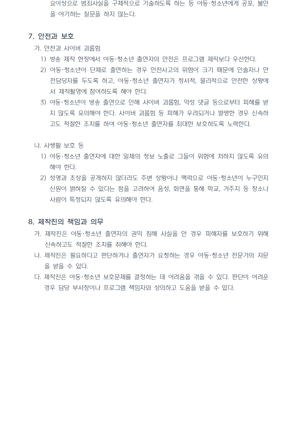 7. 안전과 보호 가. 안전과 사이버 괴롭힘 1) 방송 제작 현장에서 아동청소년 출연자의 안전은 프로그램 제작보다 우선한다. 2) 아동청소년이 단체로 출연하는 경우 안전사고의 위험이 크기 때문에 인솔자나 안전담당자를 두도록 하고, 아동청소년 출연자가 정서적, 물리적으로 안전한 상황에서 제작촬영에 참여하도록 해야 한다. 3) 아동청소년이 방송 출연으로 인해 사이버 괴롭힘, 악성 댓글 등으로부터 피해를 받지 않도록 유의해야 한다. 사이버 괴롭힘 등 피해가 우려되거나 발생한 경우 신속하고도 적절한 조치를 하여 아동청소년 출연자를 최대한 보호하도록 노력한다. 나. 사생활 보호 등 1) 아동청소년 출연자에 대한 일체의 정보 노출로 그들이 위험에 처하지 않도록 유의해야 한다. 2) 성명과 초상을 공개하지 않더라도 주변 상황이나 맥락으로 아동청소년이 누구인지 신원이 밝혀질 수 있다는 점을 고려하여 음성, 화면을 통해 학교, 거주지 등 장소나 사람이 특정되지 않도록 유의해야 한다. 8. 제작진의 책임과 의무 가. 제작진은 아동청소년 출연자의 권익 침해 사실을 안 경우 피해자를 보호하기 위해 신속하고도 적절한 조치를 취해야 한다. 나. 제작진은 필요하다고 판단하거나 출연자가 요청하는 경우 아동청소년 전문가의 자문을 받을 수 있다. 다. 제작진은 아동청소년 보호문제를 결정하는 데 어려움을 겪을 수 있다. 판단이 어려운 경우 담당 부서장이나 프로그램 책임자와 상의하고 도움을 받을 수 있다.(끝)